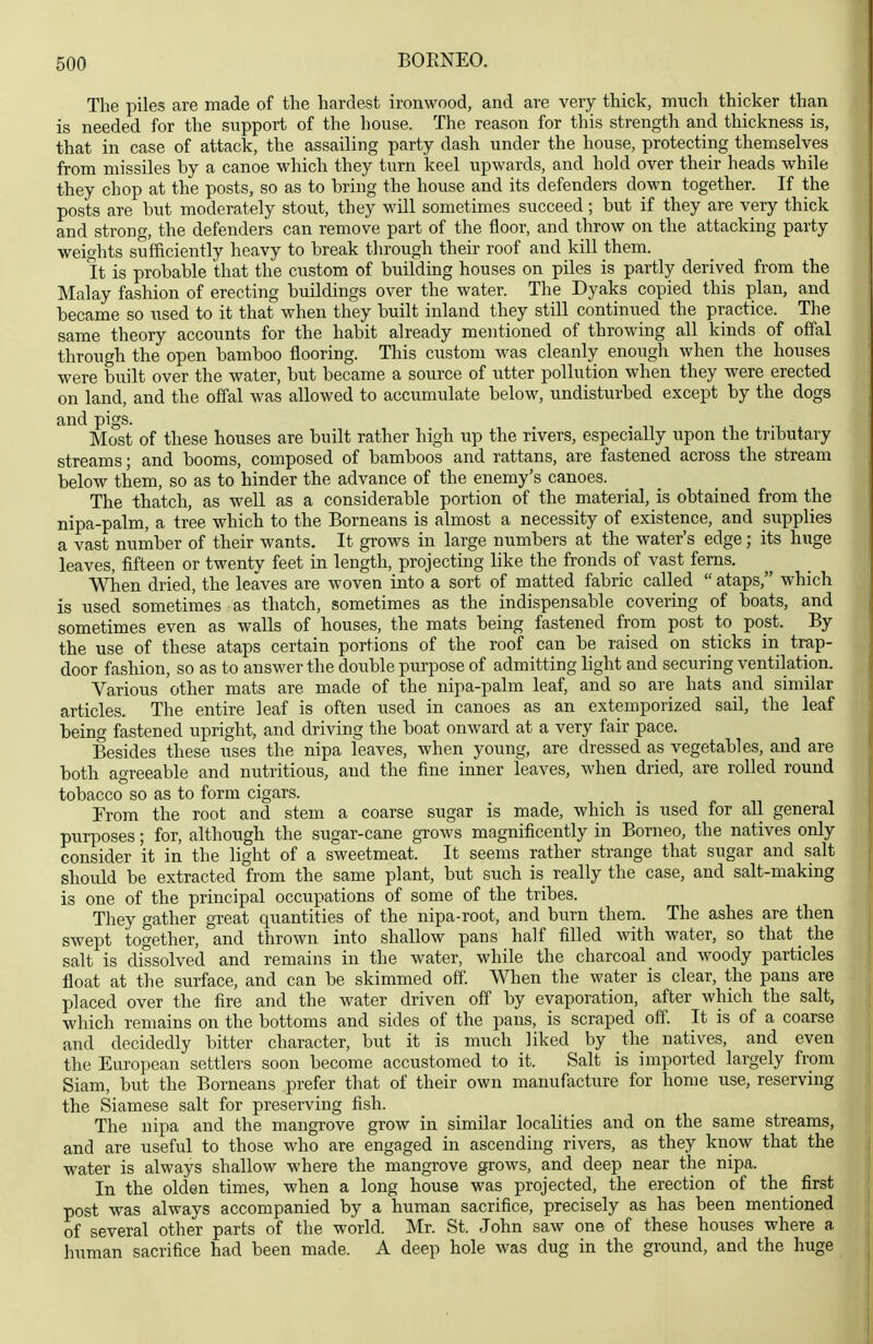 The piles are made of the hardest ironwood, and are very thick, much thicker than is needed for the support of the house. The reason for this strength and thickness is, that in case of attack, the assailing party dash under the house, protecting themselves from missiles by a canoe which they turn keel upwards, and hold over their heads while they chop at the posts, so as to bring the house and its defenders down together. If the posts are but moderately stout, they will sometimes succeed ; but if they are very thick and strong, the defenders can remove part of the floor, and throw on the attacking party weights sufficiently heavy to break through their roof and kill them. It is probable that the custom of building houses on piles is partly derived from the Malay fashion of erecting buildings over the water. The Dyaks copied this plan, and became so used to it that when they built inland they still continued the practice. The same theory accounts for the habit already mentioned of throwing all kinds of offal through the open bamboo flooring. This custom was cleanly enough when the houses were built over the water, but became a source of utter pollution when they were erected on land, and the offal was allowed to accumulate below, undisturbed except by the dogs and pigs. Most of these houses are built rather high up the rivers, especially upon the tributary streams; and booms, composed of bamboos and rattans, are fastened across the stream below them, so as to hinder the advance of the enemy's canoes. The thatch, as well as a considerable portion of the material, is obtained from the nipa-palm, a tree which to the Borneans is almost a necessity of existence, and supplies a vast nuinber of their wants. It grows in large numbers at the water's edge; its huge leaves, fifteen or twenty feet in length, projecting like the fronds of vast ferns. When dried, the leaves are woven into a sort of matted fabric called  ataps, which is used sometimes as thatch, sometimes as the indispensable covering of boats, and sometimes even as walls of houses, the mats being fastened from post to post. By the use of these ataps certain portions of the roof can be raised on sticks in trap- door fashion, so as to answer the double purpose of admitting light and securing ventilation. Various other mats are made of the nipa-palm leaf, and so are hats and similar articles. The entire leaf is often used in canoes as an extemporized sail, the leaf being fastened upright, and driving the boat onward at a very fair pace. Besides these uses the nipa leaves, when young, are dressed as vegetables, and are both agreeable and nutritious, and the fine inner leaves, when dried, are rolled round tobacco so as to form cigars. From the root and stem a coarse sugar is made, which is used for all general purposes; for, although the sugar-cane grows magnificently in Borneo, the natives only consider it in the light of a sweetmeat. It seems rather strange that sugar and salt should be extracted from the same plant, but such is really the case, and salt-making is one of the principal occupations of some of the tribes. They gather great quantities of the nipa-root, and burn them. The ashes are then swept together, and thrown into shallow pans half filled with water, so that _ the salt is dissolved and remains in the water, while the charcoal and woody particles float at the surface, and can be skimmed off. When the water is clear, the pans are placed over the fire and the water driven off by evaporation, after which the salt, which remains on the bottoms and sides of the pans, is scraped off. It is of a coarse and decidedly bitter character, but it is much liked by the natives, and even the European settlers soon become accustomed to it. Salt is imported largely from Siam, but the Borneans prefer that of their own manufacture for home use, reserving the Siamese salt for preserving fish. The nipa and the mangrove grow in similar localities and on the same streams, and are useful to those who are engaged in ascending rivers, as they know that the water is always shallow where the mangrove grows, and deep near the nipa. In the olden times, when a long house was projected, the erection of the first post was always accompanied by a human sacrifice, precisely as has been mentioned of several other parts of the world. Mr. St. John saw one of these houses where a human sacrifice had been made. A deep hole was dug in the ground, and the huge