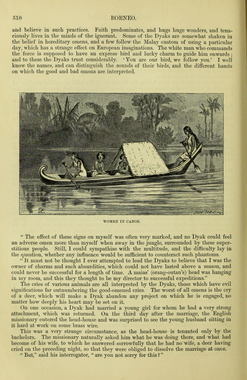 and believe in such practices. Faith predominates, and hugs huge wonders, and tena- ciously lives in the minds of the ignorant. Some of the Dyaks are somewhat shaken in the belief in hereditary omens, and a few follow the Malay custom of using a particular day, which has a strange effect on European imaginations. The white man who commands the force is supposed to have an express bird and lucky charm to guide him onwards ; and to these the Dyaks trust considerably. ' You are our bird, we follow you.' I well know the names, and can distinguish the sounds of their birds, and the different hands on which the good and bad omens are interpreted. WOMEN IN CANOE.  The effect of these signs on myself was often very marked, and no Dyak could feel an adverse omen more than myself when away in the jungle, surrounded by these super- stitious people. Still, I could sympathise with the multitude, and the difficulty lay in the question, whether any influence would be sufficient to counteract such phantoms.  It must not be thought I ever attempted to lead the Dyaks to believe that I was the owner of charms and such absurdities, which could not have lasted above a season, and could never be successful for a length of time. A maias' (orang-outan's) head was hanging in my room, and this they thought to be my director to successful expeditions. The cries of various animals are all interpreted by the Dyaks, those which have evil significations far outnumbering the good-omened cries. The worst of all omens is the cry of a deer, which will make a Dyak abandon any project on which he is engaged, no matter how deeply his heart may be set on it. On one occasion, a Dyak had married a young girl for whom he had a very strong attachment, which was returned. On the third day after the marriage, the English missionary entered the head-house and was surprised to see the young husband sitting in it hard at work on some brass wire. This was a very strange circumstance, as the head-house is tenanted only by the bachelors. The missionary naturally asked him what he was doing there, and what had become of his wife, to which he answered sorrowfully that he had no wife, a deer having cried on the preceding night, so that they were obliged to dissolve the marriage at once.  But, said his interrogator,  are you not sorry for this ?