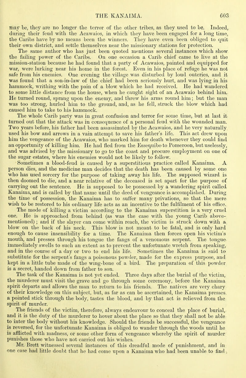 may be, they are no longer tlie ten-or of the other tribes, as they used to be. Indeed, during their feud witli the Acawaios, in which they have been engaged for a long time, the Caribs have by no means been the winners. Tiiey have even been obliged to quit their own district, and settle themselves near the missionary stations for protection. The same author who has just been quoted mentions several instances which show the failing power of the Caribs. On one occasion a Carib chief came to live at the mission-station because he had found that a party of Acawaios, painted and equipped for war, were lurking near his home in the forest. Even in his place of refuge he was not safe from his enemies. One evening the village was disturbed by loud outcries, and it was found that a son-in-law of the chief had been seriously hurt, and was lying in his hammock, writhing with the pain of a blow which he had received. He had wandered to some little distance from the house, when he caught sight of an Acawaio behind him. He turned round, sprang upon the enemy, and threw his arms round him; but the man was too strong, hurled him to the ground, and, as he fell, struck the blow which had caused him to take to his hammock. The whole Carib party was in great confusion and terror for some time, but at last it. turned out that the attack was in consequence of a personal feud with the wounded man. Two years before, his father had been assassinated by the Acawaios,^ and he very naturally used his bow and arrows in a vain attempt to save his father's life. This act drew upon him the vengeance of the Acawaios, who marked him for death whenever they could find an opportunity of killing him. He had fled from the Essequibo to Pomeroon, but uselessly, and was advised by the missionary to go to the coast and procure employment on one of the sugar estates, where his enemies would not be likely to follow. Sometimes a blood-feud is caused by a superstitious practice called Kanaima. A person dies, and the medicine man decides that the death has been caused by some one who has used sorcery for the purpose of taking away his life. The supposed wizard is then doomed to die, and a near relative of the deceased is set apart for the purpose of carrying out the sentence. He is supposed to be possessed by a wandering spirit called Kanaima, and is called by that name until the deed of vengeance is accomplished. During the time of possession, the Kanaima has to suffer many privations, so that the mere wish to be restored to his ordinary life acts as an incentive to the fulfilment of his office. The mode of killing a victim according to the Kanaima superstition is a very cruel one. He is approached from behind (as was the case with the young Carib above- mentioned) ; and if the slayer can come within reach, the victim is struck down with a blow on the back of his neck. This blow is not meant to be fatal, and is only hard enough to cause insensibility for a time. The Kanaima then forces open his victim's mouth, and presses through his tongue the fangs of a venomous serpent. The tongue immediately swells to such an extent as to prevent the unfortunate wretch from speaking, and in the course of a day or two to end his life. Sometimes the Kanaima is said to substitute for the serpent's fangs a poisonous powder, made for the express purpose, and kept in a little tube made of the wmg-bone of a bird. The preparation of this powder is a secret, handed down from father to son. The task of the Kanaima is not yet ended. Three days after the burial of the victim, the murderer must visit the grave and go through some ceremony, before the Kanaima spirit departs and allows the man to return to his friends. The natives are very chary of their knowledge on tliis subject, but, as far as can be ascertained, the Kanaima presses, a pointed stick through the body, tastes the blood, and by that act is relieved from the spirit of murder. The friends of the victim, therefore, always endeavour to conceal the place of burial, and it is the duty of the murderer to hover about the place so that they shall not be able to inter the body without his knowledge. Should the friends be successful, the vengeance is reversed, for the unfortunate Kanaima is obliged to wander through the woods until he is afflicted with madness, or some other form of vengeance whereby the spirit of murder punishes those who have not carried out his wishes. Mr. Brett witnessed several instances of this dreadful mode of punishment, and in one case had little dou])t that he had come upon a Kanaima who had been unable to find.