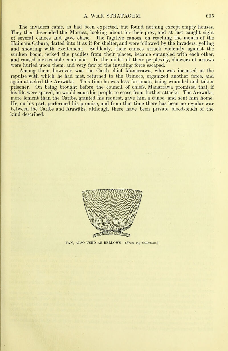 The invaders came, as had been expected, but found nothing except empty houses. They then descended the Moruca, looking about for their prey, and at last caught sight of several canoes and gave chase. The fugitive canoes, on reaching the mouth of the Haimara-Cabura, darted into it as if for shelter, and were followed by the invaders, yelling and shouting with excitement. Suddenly, their canoes struck violently against the sunken boom, jerked the paddles from their places, became entangled with each other, and caused inextricable confusion. In the midst of their perplexity, showers of aiTows were hurled upon them, and very few of the invading force escaped. Among them, however, was the Carib chief Manarrawa, who was incensed at the repulse with which he had met, returned to the Orinoco, organized another force, and again attacked the Arawaks. This time he was less fortunate, being wounded and taken prisoner. On being brought before the council of chiefs, Manarrawa promised that, if his life were spared, he would cause his people to cease from further attacks. The Arawaks, more lenient than the Caribs, granted his request, gave him a canoe, and sent him home. He, on his part, performed his promise, and from that time there has been no regular war between the Caribs and Arawaks, although there have been private blood-feuds of the kind described. FAN, ALSO USED AS BELLOWS. (From my Collection.)
