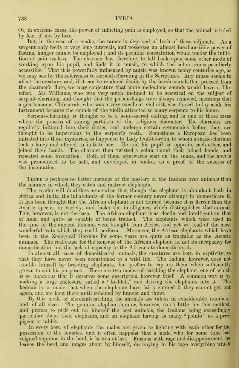 Or, in extreme cases, the power of inflicting pain is employed, so that the animal is ruled by fear, if not by love. But, in the case of a snake, the tamer is deprived of both of these adjuncts. As a serpent only feeds at very long intervals, and possesses an almost inexhaustible power of fasting, hunger cannot be employed ; and its peculiar constitution would render the inflic- tion of pain useless. The charmer has, therefore, to fall back upon some other mode of working upon his pupil, and finds it in music, to which the cobra seems peculiarly accessible. That it is powerfully influenced by music was known many centuries ago, as we may see by the .references to serpent-charming in the Scriptures. Any music seems to affect the creature, and, if it can be rendered docile by the harsh sounds that proceed from the charmer's flute, we may conjecture that more melodious sounds would have a like effect. Mr. Williams, who was very much inclined to be sceptical on the subject of serpent-charming, and thought that the poison-fangs were always removed, mentions that a gentleman at Chinsurah, who was a very excellent violinist, was forced to lay aside his instrument because the sounds of the violin attracted so many serpents to his house. Serpent-charming is thought to be a semi-sacred calling, and is one of those cases where the process of taming partakes of the religious character. The charmers are regularly initiated into their duties, and undergo certain ceremonies before they are thought to be impervious to the serpent's teeth. Sometimes a European has been initiated into these mysteries, as happened to Lady Duff-Gordon, to whom a snake-charmer took a fancy and offered to initiate her. He and his pupil sat opposite each other, and joined their hands. The charmer then twisted a cobra round their joined hands, and repeated some invocation. Both of them afterwards spat on the snake, and the novice was pronounced to be safe, and enveloped in snakes as a proof of the success of the incantation. There is perhaps no better instance of the mastery of the Indians over animals than the manner in which they catch and instruct elephants. The reader will doubtless remember that, though the elephant is abundant both in Africa and India, the inhabitants of the former country never attempt to domesticate it. It has been thought that the African elephant is not trained because it is fiercer than the Asiatic species or variety, and lacks the intelligence which distinguishes that animal. This, however, is not the case. The African elephant is as docile and intelligent as that of Asia, and quite as capable of being trained. The elephants which were used in the time of the ancient Eomans were brought from Africa, and yet we read of the most wonderfvil feats which they could perform. Moreover, the African elephants which have been in the Zoological Gardens for some years are quite as tractable as the Asiatic animals. The real cause for the non-use of the African elephant is, not its incapacity for domestication, but the lack of capacity in the Africans to domesticate it. In almost all cases of domesticated animals, the creatures are born in captivity, so that they have never been accustomed to a wild life. The Indian, however, does not trouble himself by breeding elephants, but prefers to capture them when sufficiently grown to suit his purposes. There are two modes of catching the elephant, one of which is so ingenious that it deserves some description, however brief A common way is by making a large enclosure, called a  keddah, and driving the elephants into it. The' keddah is so made, that when the elephants have fairly entered it they cannot get out again, and are kept there until subdued by hunger and thirst. By this mode of elephant-catching, the animals are taken in considerable numbers, and of all sizes. The genuine elephant-hunter, however, cares little for this method, and prefers to pick out for himself the best animals, the Indians being exceedingly particular about their elephants, and an elephant having as many  points  as a prize pigeon or rabbit. In every herd of elephants the males are given to fighting with each other for the possession of the females, and it often happens that a male, who for some time has reigned supreme in the herd, is beaten at last. Furious with rage and disappointment, he leaves the herd, and ranges about by himself, destroying in his rage everything which