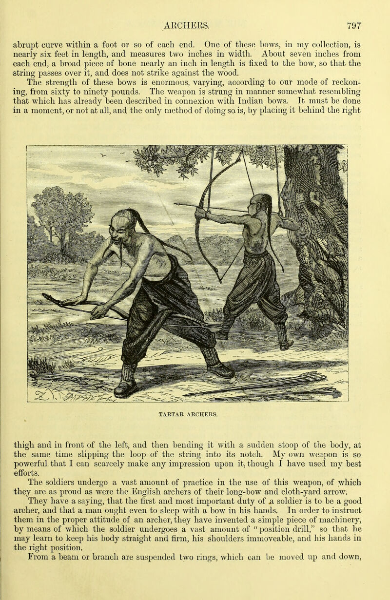 abrupt curve within a foot or so of each end. One of these bows, in my collection, is nearly six feet in length, and naeasures two inches in width. About seven inches from each end, a broad piece of bone nearly an inch in length is fixed to the bow, so that the string passes over it, and does not strike against the wood. The strength of these bows is enormous, varying, according to our mode of reckon- ing, from sixty to ninety pounds. The weapon is strung in manner somewhat resembling that which has already been described in connexion with Indian bows. It must be done in a moment, or not at all, and the only method of doing so is, by placing it behind the right TARTAR ARCHERS. thigh and in front of the left, and then bending it with a sudden stoop of the body, at the same time slipping the loop of the string into its notch. My own weapon is so powerful that I can scarcely make any impression upon it, though I have iised my best efforts. The soldiers undergo a vast amount of practice in the use of this weapon, of which they are as proud as were the English archers of their long-bow and cloth-yard arrow. They have a saying, that the first and most important duty of a, soldier is to be a good archer, and that a man ought even to sleep with a bow in his hands. In order to instruct them in the proper attitude of an archer, they have invented a simple piece of machinery, by means of which the soldier undergoes a vast amount of  position drill, so that he may learn to keep his body straight and firm, his shoulders immoveable, and his hands in the right position. From a beam or brancli are suspended two rings, which can be moved up and down.