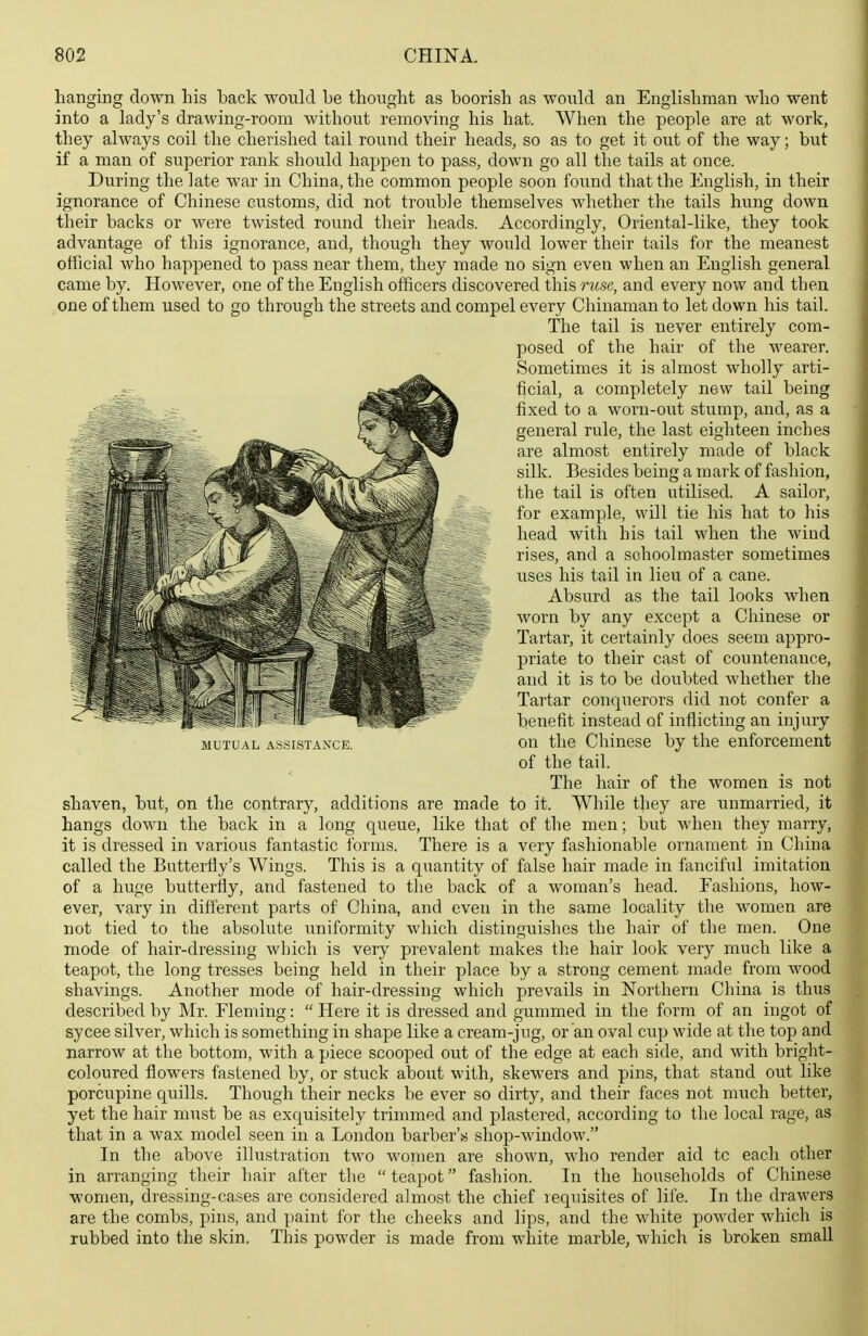 hanging down his back would be thought as boorish as would an Englishman who went into a lady's drawing-room without removing his hat. When the people are at work, they always coil the cherished tail round their heads, so as to get it out of the way; but if a man of superior rank should happen to pass, down go all the tails at once. During the late war in China, the common people soon found that the English, in their ignorance of Chinese customs, did not trouble themselves whether the tails hung down their backs or were twisted round their heads. Accordingly, Oriental-like, they took advantage of this ignorance, and, though they would lower their tails for the meanest official who happened to pass near them, they made no sign even when an English general came by. However, one of the English officers discovered this ruse, and every now and then one of them used to go through the streets and compel every Chinaman to let down his tail. The tail is never entirely com- posed of the hair of the Avearer. Sometimes it is almost wholly arti- ficial, a completely new tail being fixed to a worn-out stump, and, as a general rule, the last eighteen inches are almost entirely made of black silk. Besides being a mark of fashion, the tail is often utilised. A sailor, for example, will tie his hat to his head with his tail when the wind rises, and a schoolmaster sometimes iises his tail in lieu of a cane. Absurd as the tail looks when worn by any except a Chinese or Tartar, it certainly does seem appro- priate to their cast of countenance, and it is to be doubted whether the Tartar conquerors did not confer a benefit instead of inflicting an injury on the Chinese by the enforcement of the tail. The hair of the women is not shaven, but, on the contrary, additions are made to it. While they are Tinmarried, it hangs down the back in a long queue, like that of the men; but when they marry, it is dressed in various fantastic forms. There is a very fashionable ornament in China called the Butterfly's Wings. This is a quantity of false hair made in fanciful imitation of a huge butterfly, and fastened to the back of a woman's head. Fashions, how- ever, vary in dilferent parts of China, and even in the same locality the women are not tied to the absolute imiformity which distinguishes the hair of the men. One mode of hair-dressing which is very prevalent makes the hair look very much like a teapot, the long tresses being held in their place by a strong cement made from wood shavings. Another mode of hair-dressing which prevails in Northern China is thus described by Mr. Fleming:  Here it is dressed and gummed in the form of an ingot of sycee silver, which is something in shape like a cream-jug, or an oval cup wide at the top and narrow at the bottom, with a piece scooped out of the edge at each side, and with bright- coloured flowers fastened by, or stuck about with, skewers and pins, that stand out like porcupine quills. Though their necks be ever so dirty, and their faces not much better, yet the hair must be as exquisitely trimmed and plastered, according to the local rage, as that in a wax model seen in a London barber's shop-window. In the above illustration two women are shown, who render aid to each other in arranging their hair after the  teapot fashion. In the households of Chinese women, dressing-cases are considered almost the chief requisites of life. In the drawers are the combs, pins, and paint for the cheeks and lips, and the white powder which is rubbed into the skin. This powder is made from white marble, which is broken small