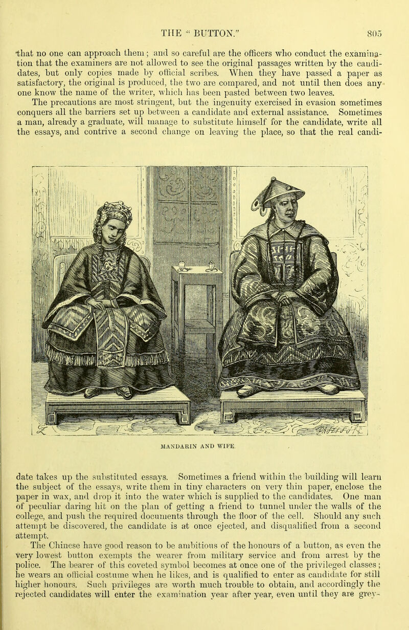 •that no one can approach them; and so careful are the officers who conduct the examina- tion that the examiners are not allowed to see the original passages written by the candi- dates, but only copies made by official scribes. When they have passed a paper as satisfactory, the original is produced, the two are compared, and not until then does any one know the name of the writer, which has been pasted between two leaves. The precautions are most stringent, but the ingenuity exercised in evasion sometimes conquers all the barriers set up between a candidate and external assistance. Sometimes a man, already a graduate, will manage to substitute himself for the candidate, write all the essays, and contrive a second change on leaving the place, so that the real candi- MANDARIN AND WIFE. date takes np the substituted essays. Sometimes a friend within the building will learn the subject of the essays, write them in tiny characters on very thin paper, enclose the paper in wax, and drop it into the water which is supplied to the candidates. One man of peculiar daring hit on the plan of getting a friend to tunnel under the walls of the college, and push tlie required documents through the floor of the cell. Should any such attenqot be discovered, the candidate is at once ejected, and disqualified from a second attempt. Tlie Chinese have good reason to be ambitious of the honours of a button, as even the very lowest button exempts the wearer from military service and from aixest by the police. The bearer of this coveted symbol becomes at once one of the privileged classes; he wears an official costume when he likes, and is qualified to enter as candidate for still higher lionours. Such privileges are worth much trouble to obtain, and accordingly tlie rejected candidates will enter the examination year after year, even until they are grey-