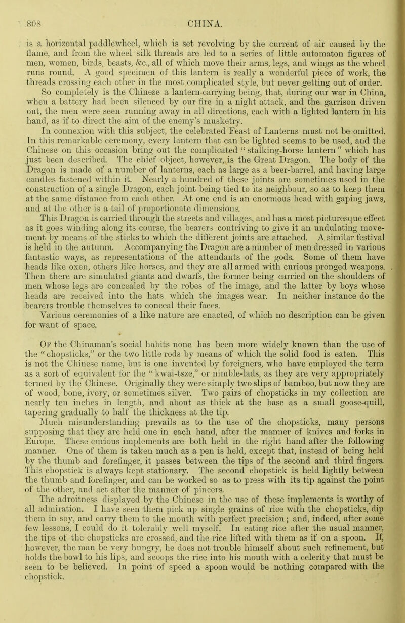 is a horizontal paddlewheel, which is set revolving by tlie current of air caused by the Hame, and from the wheel silk threads are led to a series of little automaton figures of men, w^omen, birds, beasts, &c., all of which move their arms, legs, and wings as the wheel runs round. A good specimen of this lantern is really a wonderful piece of work, the threads crossing each other in the most complicated style, but never getting out of order. So completely is the (Chinese a lantern-carrying being, that, during our war in China, when a battery had been silenced by our fire in a night attack, and the garrison driven out, the men were seen running away in all directions, each with a lighted lantern in his hand, as if to direct the aim of the enemy's musketry. In connexion witli this subject, the celebrated Feast of Lanterns must not be omitted. In this remarkable ceremony, every lantern that can be lighted seems to be used, and the Chinese on this occasion bring out the complicated  stalking-horse lantern  which has just been described. The chief object, however, is the Great Dragon. The body of the Dragon is made of a number of lanterns, each as large as a beer-barrel, and having large candles fastened within it. Nearly a hundred of these joints are sometimes used in the construction of a single Dragon, each joint being tied to its neighbour, so as to keep them at the same distance from each other. At one end is an enormous head with gaping jaws, and at the other is a tail of proportionate dimensions. This Dragon is carried through the streets and villages, and has a most picturesque effect as it goes winding along its course, the bearer.^ contriving to give it an undulating move- ment by means of the sticks to which the different joints are attached. A similar festival is held in the autumn. Accompanying the Dragon are a number of men dressed in various fantastic ways, as representations of the attendants of the gods. Some of them have heads like oxen, others like horses, and they are all armed with curious pronged weapons. Then there are simulated giants and dwarfs, tlie former being carried on the shoulders of men whose legs are concealed by the robes of the image, and the latter by boys whose heads are received into the hats which the images wear. In neither instance do the bearers trouble themselves to conceal their faces. Various ceremonies of a like nature are enacted, of which no description can be given for want of space. Of the Chinaman's social habits none has been more widely known than the use of the chopsticks, or the two little rods by means of which the solid food is eaten. This is not the Chinese name, but is one invented by foreigners, who have employed the term as a sort of equivalent for the  kwai-tsze, or nimble-lads, as they are very approj^riately termed by the Chinese. Originally they were simply two slips of bamboo, but now they are of wood, bone, ivory, or sometimes silver. Two pairs of chopsticks in my collection are nearly ten inches in length, and about as thick at the base as a small goose-quill, tapering gradually to half the thickness at the tip. Much misunderstanding prevails as to the use of the chopsticks, many persons supposing that they are held one in each hand, after the manner of knives and forks in Europe. These curious implements are both held in the right hand after the following manner. One of them is taken much as a pen is held, except that, instead of being held by the thumb and forefinger, it passes between the tips of the second and third fingers. This chopstick is always kept stationary. The second chopstick is held lightly between the thumb and forefinger, and can be worked so as to press with its tip against the point of the other, and act after the manner of pincers. The adroitness displayed by the Chinese in the use of these implements is worthy of all admiration. I have seen them pick up single grains of rice with the chopsticks, dip them in soy, and carry them to the mouth with perfect precision; and, indeed, after some few lessons, I could do it tolerably well myself. In eating rice after the usual manner, the tips of the chopsticks are crossed, and the rice lifted with them as if on a spoon. If, however, the man be very hungry, he does not trouble himself about such refinement, but holds the bowl to his lips, and scoops the rice into his mouth with a celerity that must be seen to be believed. In point of speed a spoon would be nothing compared with the chopstick.
