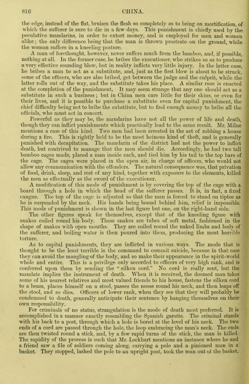 the edge, instead of the flat, bruises the flesh so completely as to bring on mortification, of whicli the sufferer is sure to die in a few days. This punishment is chiefly used by the peculative mandarins, in order to extort money, and is employed for men and women alike; the only difference being that the man is thrown prostrate on the ground, while the woman suffers in a kneeling posture. A man of forethought, however, never suffers much from the bamboo, and, if possible, nothing at all. In the former case, he bribes the executioner, who strikes so as to produce a very effective sounding blow, but in reality inflicts very little injury. In the latter case, he bribes a man to act as a substitute, and, just as the first blow is about to be struck, some of the officers, who are also bribed, get between the judge and the culprit, while the latter rolls out of the way, and the substitute takes his place. A similar ruse is enacted at the completion of the punishment. It may seem strange that any one should act as a substitute in such a business; but in China men care little for their skins, or even for their lives, and it is possible to pvirchase a substitute even for capital punishment, the chief difficiilty being not to bribe the substitute, but to find enough money to bribe all the officials, who must act in concert. Powerful as they may be, the mandarins haA^e not all the power of life and death, though they can inflict punishments which practically lead to tlie same result. Mr. Milne mentions a case of this kind. Two men had been arrested in the act of robbing a house during a fire. This is rightly held to be the most heinous kind of theft, and is generally punished with decapitation. The mandarin of the district had not the power to inflict death, but contrived to manage that the men should die. Accordingly, he had two tall bamboo cages made, placed a man inside each, and tied him by his tail to the top bars of the cage. The cages were placed in the open air, in charge of officers, who would not allow any communication with the offenders. The natural consequence was, that privation of food, drink, sleep, and rest of any kind, together with exposure to the elements, killed the men as effectually as the sword of the executioner. A modification of this mode of punishment is by covering the top of the cage with a board through a hole in which the head of the sufferer passes. It is, in fact, a fixed cangue. The top of the cage is adjusted so that the man is forced to stand on tiptoe as he is suspended by the neck. His hands being bound behind him, relief is impossible. This mode of punishment is shown in the last figure but one, on the right-hand side. The other figures speak for themselves, except that of the kneeling figure with snakes coiled round his body. These snakes are tubes of soft metal, fashioned in the shape of snakes with open mouths. They are coiled round the naked limbs and body of the sufferer, and boiling water is then poured into them, producing the most horrible torture. As to capital punishments, they are inflicted in various ways. The mode that is thought to be the least terrible is the command to commit suicide, because in that case they can avoid the mangling of the body, and so make their appearance in the spirit-world whole and entire. This is a privilege only accorded to officers of very high rank, and is conferred upon them by sending the  silken cord. No cord is really sent, but the mandate implies the instrument of death. When it is received, the doomed man takes some of his nearest relatives and most valued friends to his house, fastens the silken cord to a beam, places himself on a stool, passes the noose round his neck, and then leaps off the stool, and so dies. Officers of lower rank, when they see that tbey will probably be condemned to death, generally anticipate their sentence by hanging themselves on their own responsibility. For criminals of no status, strangulation is the mode of death most preferred. It is accomplished in a manner exactly resembling the Spanish garotte. The criminal stands with his back to a post, through which a hole is bored at the level of his neck. The two ends of a cord are passed through the hole, the loop embracing the man's neck. The ends are then twisted round a stick, and, by a few rapid turns of the stick, the man is killed. The rapidity of the process is such that Mr. Lockhart mentions an instance where he and a friend saw a file of soldiers coming along, carrying a pole and a pinioned man in a basket. They stopped, lashed the pole to an upright post, took the man out of the basket,