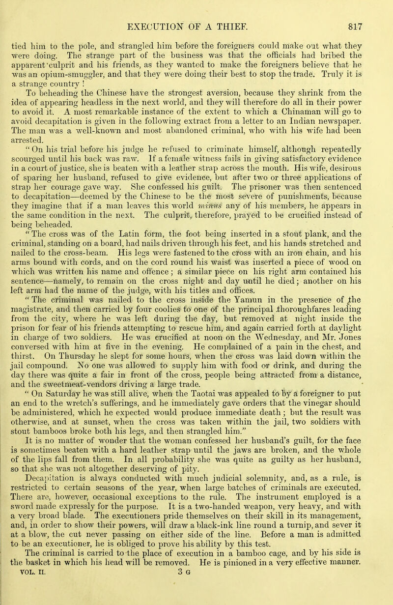 tied him to the pole, and strangled him before the foreigners could make out what they were doing. The strange part of the business was that the officials had bribed the apparent culprit and his friends, as they wanted to make the foreigners believe that he was an opium-smuggler, and that they were doing their best to stop the trade. Truly it is a strange country ! To beheading the Chinese have the strongest aversion, because they shrink from the idea of appearing headless in the next world, and they will therefore do all in their power to avoid it. A most remarkable instance of the extent to which a Chinaman will go to avoid decapitation is given in the following extract from a letter to an Indian newspaper. The man was a well-known and most abandoned criminal, who with his wife had been arrested.  On his trial before his judge he refused to criminate himself, although repeatedly scourged until his back was raw. If a female witness fails in giving satisfactory evidence in a court of justice, she is beaten with a leather strap across the mouth. His wife, desirous of sparing her husband, refused to give evidence, but after two or three applications of strap her courage gave way. She confessed his guilt. The prisoner was then sentenced to decapitation—deemed by the Chinese to be the most severe of punishments, because they imagine that if a man leaves this world minus any of his members, he appears in the same condition in the next. The culprit, therefore, prayed to be crucified instead of being beheaded.  The cross was of the Latin form, the foot being inserted in a stout plank, and the criminal, standing on a board, had nails driven through his feet, and his hands stretched and nailed to the cross-beam. His legs were fastened to the cross with an iron chain, and his arms bound with cords, and on the cord round his waist was inserted a piece of wood on which was written his name and offence; a similar piece on his right arm contained his sentence—namely, to remain on the cross night and day until he died; another on his left arm had the name of the judge, with his titles and offices.  The criminal was nailed to the cross inside the Yamun in the presence of jthe magistrate, and then carried by four coolieS to one of the principal .thoroughfares leading from the city, where he was left during the day, hwt removed at night inside the prison for fear of his friends attempting to rescue him, and again carried forth at daylight in charge of two soldiers. He was crucified at noon on the Wednesday, and Mr. Jones conversed with him at five in the evening. He complained of a pain in the chest, and thirst. On Thursday he slept for some hours, when the cross was laid down within the jail compound. No one Avas allowed to supply him with food oir drink, and during the day there was quite a fair in front of the cross, people being attracted from a distance, and the sweetmeat-vendors driving a large trade.  On Saturday he was still alive, when the Taotai was appealed to by a foreigner to put an end to the wretch's sufferings, and he immediately gave orders that the vinegar should be administered, which he expected would produce immediate death; but the result was otherwise, and at sunset, when the cross was taken within the jail, two soldiers with stout bamboos broke both his legs, and then strangled him. It is no matter of wonder that the woman confessed her husband's guilt, for the face is sometimes beaten with a hard leather strap until the jaws are broken, and the whole of the lips fall from them. In all probability she was quite as guilty as her husband, so that she was not altogether deserving of pity. Decapitation is always conducted with much judicial solemnity, and, as a rule, is restricted to certain seasons of the year, when large batches of criminals are executed. There are, however, occasional exceptions to the rule. The instrument employed is a sword made expressly for the purpose. It is a two-handed weapon, very heavy, and with a very broad blade. The executioners pride themselves on their skill in its management, and, in order to show their powers, will draw a black-ink line round a turnip, and sever it at a blow, the cut never passing on either side of the line. Before a man is admitted to be an executioner, he is obliged to prove his ability by this test. The criminal is carried to the place of execution in a bamboo cage, and by his side is the basket in which his head M'ill be removed. He is pinioned in a very effective manner. VOL. II. 3 G