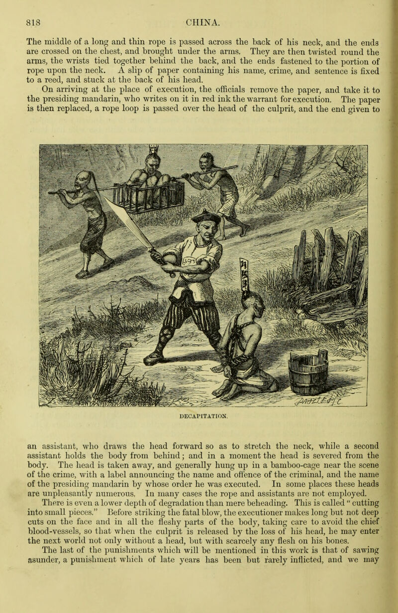 The middle of a long and thin rope is passed across the back of his neck, and the ends are crossed on the cliest, and brought under the arms. They are then twisted round the arms, the wrists tied together behind the back, and the ends fastened to the portion of rope upon the neck. A slip of paper containing his name, crime, and sentence is fixed to a reed, and stuck at the back of his head. On arriving at the place of execution, the officials remove the paper, and take it to the presiding mandarin, who writes on it in red ink the warrant for execution. The paper is then replaced, a rope loop is passed over the head of the culprit, and the end given to DECAPITATION. an assistant, who draws the head forward so as to stretch the neck, while a second assistant holds the body from behind; and in a moment the head is severed from the body. The head is taken away, and generally hung up in a bamboo-cage near the scene of the crime, with a label announcing the name and offence of the criminal, and the name of the presiding mandarin by whose order he was executed. In some places these heads are unpleasantly numerous. In many cases the rope and assistants are not employed. There is even a lower depth of degradation than mere beheading. This is called  cutting into small pieces. Before striking the fatal blow, the executioner makes long but not deep cuts on the face and in all the fleshy parts of the body, taking care to avoid the cliief blood-vessels, so that when the culprit is released by the loss of his head, he may enter the next world not only without a head, but with scarcely any flesh on his bones. The last of the punishments which will be mentioned in this work is that of sawing asunder, a punishment which of late years has been but rarely inflicted, and we may