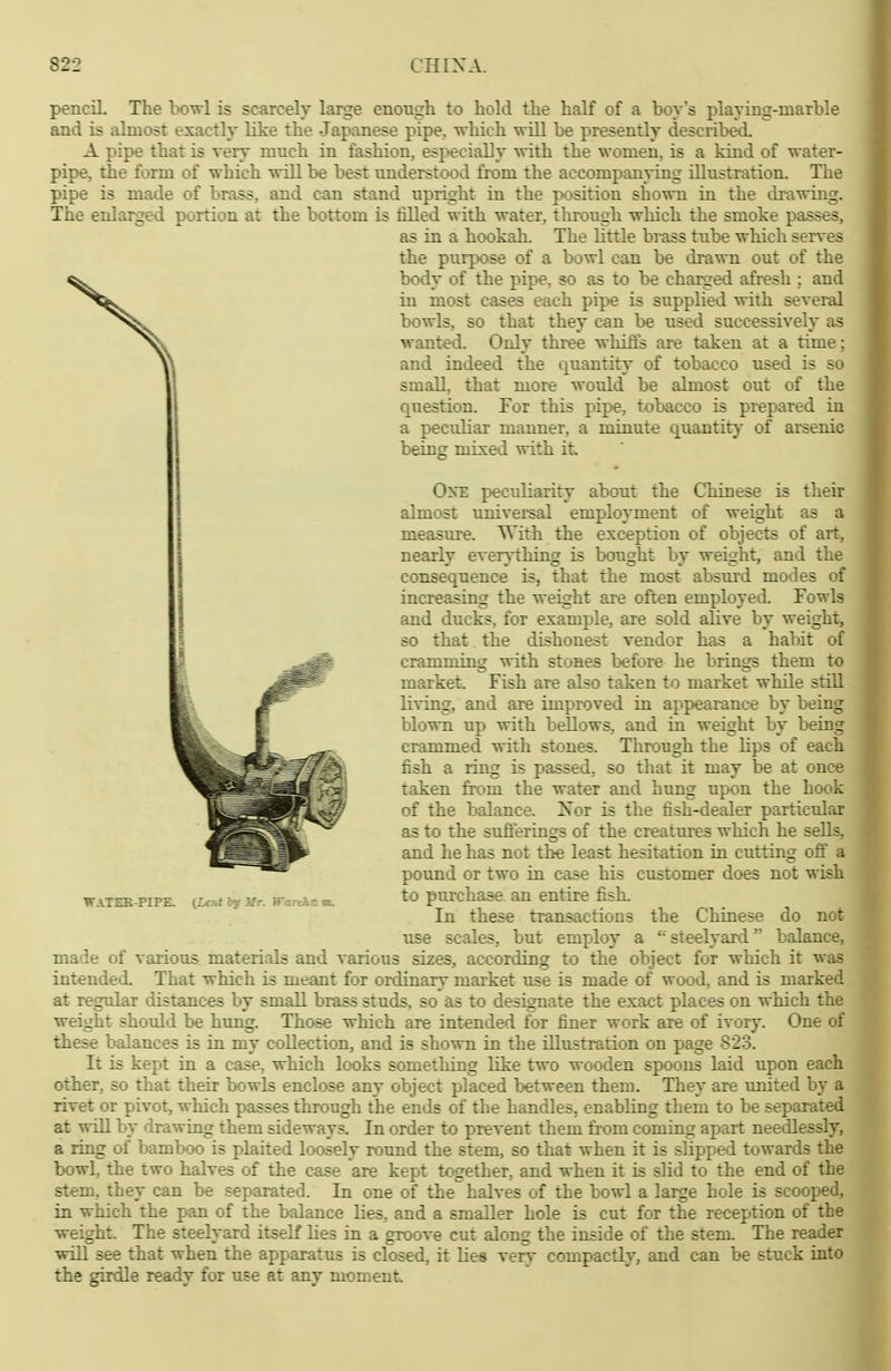 pencil The bowl is scarcely large enough to hold the half of a boys playing-uiarble and is almost exactly like the Japanese pipe, which will be presently described. A pipe that is very much in fashion, especially with the women, is a kind of water- pipe, the form of which will be best understood from the accompanying Ulustration. The pipe is made of brass, and can stand upright in the position shown in the drawing. The enlarged portion at the bottom is tilled with water, through which the smoke passes, as in a hookah. The little brass tube which serves the purpose of a bowl c^in be drawn out of the body of the pipe, so as to be charged afresh ; and in most cases each pipe is supplied with several bowls, so that they can be used successively as wanted. Only three whiffs are taken at a time; and indeed the quantity of tobacco used is so small, that more would be almost out of the question. For this pipe, tobacco is prepared in a peculiar manner, a minute quantity of arsenic being mixed with it One peciiliarity about the Chinese is their almost universal employment of weight as a measure. With the exception of objects of art, nearly ever}i:hing is bought by weight, and the consequence is, that the most absurd modes of increasing the weight are often employed. Fowls and ducks, for example, are sold alive by weight, so that the dishonest vendor has a habit of cramming with stones before he brings them to market. Fish are also taken to market while still li\-ing, and are improved in appearance by being blown up with bellows, and in weight by being crammed witla stones. Through the lips of each fish a ring is passed, so tliat it may be at once taken from the water and hung upon the hook of the balance. Xor is the fish-dealer particular as to the sufferings of the creatures which he sells, and he has not the least hesitation in cutting off a pound or two in case his customer does not wish to purchase an entire fish. In these transactions the Chinese do not use scales, but employ a  steelyard balance, made of various materials and various sizes, according to the object for which it was intended. That which is meant for ordinary market use is made of wood, and is marked at regular distances by small brass studs, so as to designate the exact places on which the weight should be himg. Those which are intended for finer work are of ivory. One of these balances is in my collection, and is shown in the illustration on page 823. It is kept in a case, which looks something like two wooden spoons laid upon each other, so that their bowls enclose any object placed between them. They are imited by a rivet or pivot, which passes through the ends of the handles, enabling them to be separated at will by drawing them sideways. In order to prevent them from coming apart needlessly, a ring of bamboo is plaited loosely round the stem, so that when it is slipped towards the bowl, the two halves of the case are kept together, and when it is slid to the end of the stem, they can be separated. In one of the^ halves of the bowl a large hole is scooped, in which the pan of the balance lies, and a smaller hole is cut for the reception of the weight. The steelyard itself lies in a groove cut along the inside of the stem. The reader will see that when the apparatus is closed, it lies very compactly, and can be stuck into the girdle ready for use at any moment WaTEK PIPE. (Lctti bf ifr. WanAc t