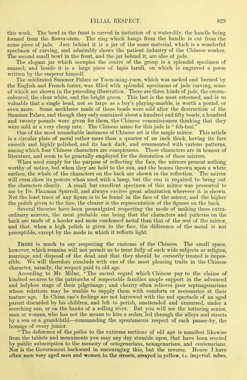 this work. The bowl in the front is carved in imitation of a water-lily, the handle being formed from the flower-stem. The ring which hangs from the handle is cut from the same piece of jade. Just behind it is a jar of the same material, which is a wonderful specimen of carving, and admirably shows the patient industry of the Chinese worker. The second small bowl in the front, and the jar behind it, are also of jade. The elegant jar which occupies the centre of the group is a splendid specimen of enamel, and beside it is a large piece of lapis lazuli, on which is engraved a poem written by the emperor himself. The celebrated Summer Palace or Yuen-ming-yuen, which was sacked and burned by the English and French forces, was filled with splendid specimens of jade carving, some of which are shown in the preceding illustration. There are three kinds of jade, the cream- coloured, the clear white, and the bright green. This last is the most esteemed, and is so valuable that a single bead, not so large as a boy's playing-marble, is worth a pound, or even more. Some necklaces made of these beads were sold after the destruction of the Summer Palace, and though they only contained about a hundred and fifty beads, a hundred and twenty pounds were given for them, the Chinese commissioners thinking that they were sold at a very cheap rate. The Chinese name for this jade is  feh-tsui. One of the most remarkable instances of Chinese art is the magic mirror. This article is a circular plate of metal rather more than a quarter of an inch thick, having its face smooth and highly polished, and its back dark, and ornamented with various patterns, among which four Chinese characters are conspicuous. These characters are in honour of literature, and seem to be generally employed for the decoration of these mirrors. When used simply for the purpose of reflecting the face, the mirrors present nothing worthy of notice, but when they are held to the sun, and the beams thrown upon a white surface, the whole of the characters on the back are shown in the reflection. The mirror will even show its powers when used with a lamp, but the sun is required to bring out the characters clearly. A small but excellent specimen of this mirror was presented to me by Dr. Flaxman Spurrell, and always excites great admiration wherever it is shown. Not the least trace of any figure is to be found in the face of the mirror, and the higher the polish given to the face, the clearer is the representation of the figures on the back. Several theories have been promulgated respecting the mode of making these extra- ordinary mirrors, the most probable one being that the characters and patterns on tlie back are made of a harder and more condensed metal than that of the rest of the mirror, and that, when a high polish is given to the face, the difference of the metal is not perceptible, except by the mode in which it reflects light. There is much to say respecting the customs of the Chinese. The small space, however, which remains will not permit us to treat fully of such wide subjects as religion, marriage, and disposal of the dead, and that they should be cursorily treated is impos- sible. We will therefore conclude with, one of the most pleasing traits in the Chinese character, namely, the respect paid to old age. According to Mr. Milne,  The sacred regard which Chinese pay to the claims of kindred secures to the patriarchs of respectable families ample support in the advanced and helpless stage of their pilgrimage; and charity often relieves poor septuagenarians whose relations may be unable to supply them with comforts or necessaries at their mature age. In China one's feelings are not harrowed with the sad spectacle of an aged parent discarded by his children, and left to perish, unattended and unnursed, under a scorching sun, or on the banks of a rolling river. But you will see the tottering senior, man or woman, who has not the means to hire a sedan, led through the alleys and streets by a son or a grandchild—commanding the spontaneous respect of each passer-by, the homage of every junior. The deference of the poUoi to the extreme sections of old age is manifest likewise from the tablets and monuments you may any day stumble upon, that have been erected by public subscription to the memory of octogenarians, nonagenarians, and centenarians. Nor is the Government backward in encouraging this, but the reverse. Hence I have often seen very aged men and women in the streets, arrayed in yellow, i.e. imperial, robes,