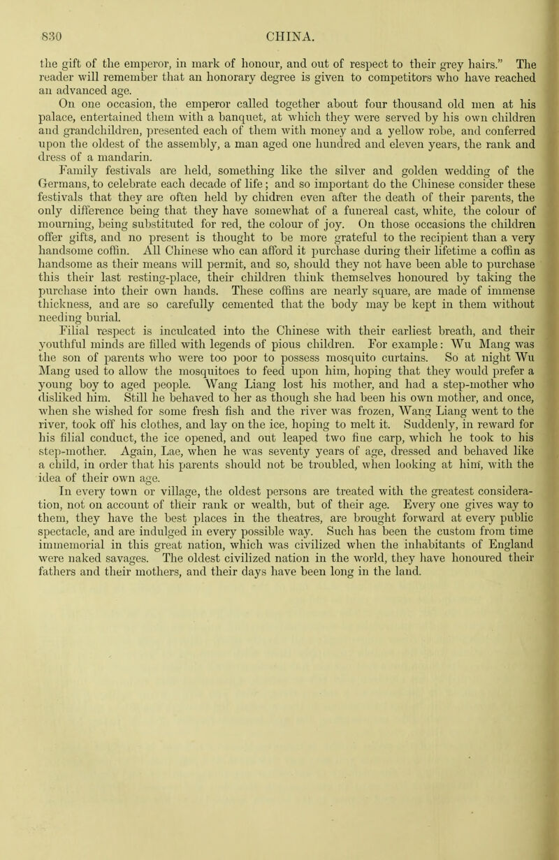 the gift of the emperor, in mark of honour, and out of respect to their grey hairs. The reader will remember that an honorary degree is given to competitors who have reached an advanced age. On one occasion, the emperor called together about four thousand old men at his palace, entertained them with a banquet, at which they were served by his own children and grandchildren, presented each of them with money and a yellow robe, and conferred upon the oldest of the assembly, a man aged one hundred and eleven years, the rank and dress of a mandarin. Family festivals are held, something like the silver and golden wedding of the Germans, to celebrate each decade of life; and so important do the Chinese consider these festivals that they are often held by chidren even after the death of their parents, the only difference being that tliey have somewhat of a funereal cast, white, the colour of mourning, being substituted for red, the colour of joy. On those occasions the children offer gifts, and no present is thought to be more grateful to the recipient than a very handsome coffin. All Chinese who can afford it purchase during their lifetime a coffin as handsome as their means will permit, and so, should they not have been able to purchase this their last resting-place, their children think themselves honoured by taking the purchase into their own hands. These coffins are nearly square, are made of immense thickness, and are so carefully cemented that the body may be kept in them without needing burial. Filial respect is inculcated into the Chinese with their earliest breath, and their youthful minds are filled with legends of pious children. For example: Wu Mang was the son of parents who were too poor to possess mosquito curtains. So at night Wu Mang used to allow the mosquitoes to feed upon him, hoping that they would prefer a young boy to aged people. Wang Liang lost his mother, and had a step-mother who disliked him. Still he behaved to her as though she had been his own mother, and once, when she wished for some fresh fish and the river was frozen, Wang Liang went to the river, took off his clothes, and lay on the ice, hoping to melt it. Suddenly, in reward for his filial conduct, the ice opened, and out leaped two fine carp, which he took to his step-mother. Again, Lae, when he was seventy years of age, dressed and behaved like a child, in order that his parents should not be troubled, when looking at him', with the idea of their own age. In every town or village, the oldest persons are treated with the greatest considera- tion, not on account of their rank or wealth, but of their age. Every one gives way to them, they have the best places in the theatres, are brought forward at every public spectacle, and are indulged in every possible way. Such has been the custom from time immemorial in this great nation, which was civilized when the inhabitants of England were naked savages. The oldest civilized nation in the world, they liave honoured their fathers and their mothers, and their days have been long in the laud. I