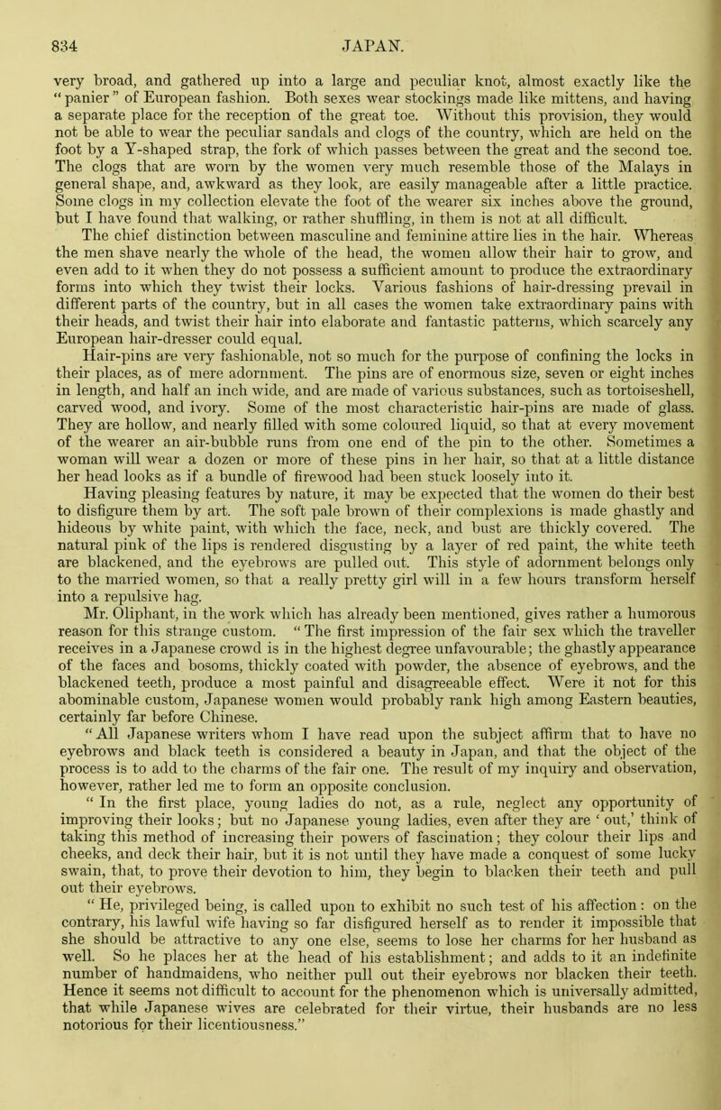 very broad, and gathered up into a large and peculiar knot, almost exactly like the  panier  of European fashion. Both sexes wear stockings made like mittens, and having a separate place for the reception of the great toe. Without this provision, they would not be able to wear the peculiar sandals and clogs of the country, wliich are held on the foot by a Y-shaped strap, the fork of which passes between the great and the second toe. The clogs that are worn by the women very much resemble those of the Malays in general shape, and, awkward as they look, are easily manageable after a little practice. Some clogs in my collection elevate the foot of the wearer six inclies above the ground, but I have found that walking, or rather shuffling, in tliem is not at all difficult. The chief distinction between masculine and feminine attire lies in the hair. Whereas the men shave nearly the whole of the head, the women allow their hair to grow, and even add to it when they do not possess a sufficient amount to produce the extraordinary forms into which they twist their locks. Various fashions of hair-dressing prevail in different parts of the country, but in all cases the women take extraordinary pains with their heads, and twist their hair into elaborate and fantastic patterns, which scarcely any European hair-dresser could equal. Hair-pins are very fashionable, not so much for the purpose of confining the locks in their places, as of mere adornment. The pins are of enormous size, seven or eight inches in length, and half an inch wide, and are made of various substances, such as tortoiseshell, carved wood, and ivory. Some of the most characteristic hair-pins are made of glass. They are hollow, and nearly filled with some coloured liquid, so that at every movement of the wearer an air-bubble runs from one end of the pin to the other. Sometimes a woman will wear a dozen or more of these pins in her hair, so that at a little distance her head looks as if a bundle of firewood had been stuck loosely into it. Having pleasing features by nature, it may be expected that the women do their best to disfigure them by art. The soft pale brown of their complexions is made ghastly and hideous by white paint, with which the face, neck, and bust are thickly covered. The natural pink of the lips is rendered disgusting by a layer of red paint, the white teeth are blackened, and the eyebrows are pulled out. This style of adornment belongs only to the married women, so that a really pretty girl will in a few hours transform herself into a repulsive hag. Mr. Oliphant, in the work which has already been mentioned, gives rather a humorous reason for this strange custom.  The first impression of the fair sex which the traveller receives in a Japanese crowd is in the highest degree unfavourable; the ghastly appearance of the faces and bosoms, thickly coated with powder, the absence of eyebrows, and the blackened teeth, produce a most painful and disagreeable effect. Were it not for this abominable custom, Japanese women would probably rank high among Eastern beauties, certainly far before Chinese.  All Japanese writers whom I have read upon the subject affirm that to have no eyebrows and black teeth is considered a beauty in Japan, and that the object of the process is to add to the charms of the fair one. The result of my inquiry and observation, however, rather led me to form an opposite conclusion.  In the first place, young ladies do not, as a rule, neglect any opportunity of improving their looks; but no Japanese young ladies, even after they are ' out,' think of taking this method of increasing their powers of fascination; they colour their lips and cheeks, and deck their hair, but it is not until they have made a conquest of some lucky swain, that, to prove their devotion to him, they begin to blacken their teeth and pull out their eyebrows.  He, privileged being, is called upon to exhibit no such test of his affection: on the contrary, his lawful wife having so far disfigured herself as to render it impossible that she should be attractive to any one else, seems to lose her charms for her husband as well. So he places her at the head of his establishment; and adds to it an indefinite number of handmaidens, who neither pull out their eyebrows nor blacken their teeth. Hence it seems not difficult to account for the phenomenon which is universally admitted, that while Japanese wives are celebrated for their virtue, their husbands are no less notorious for their licentiousness.