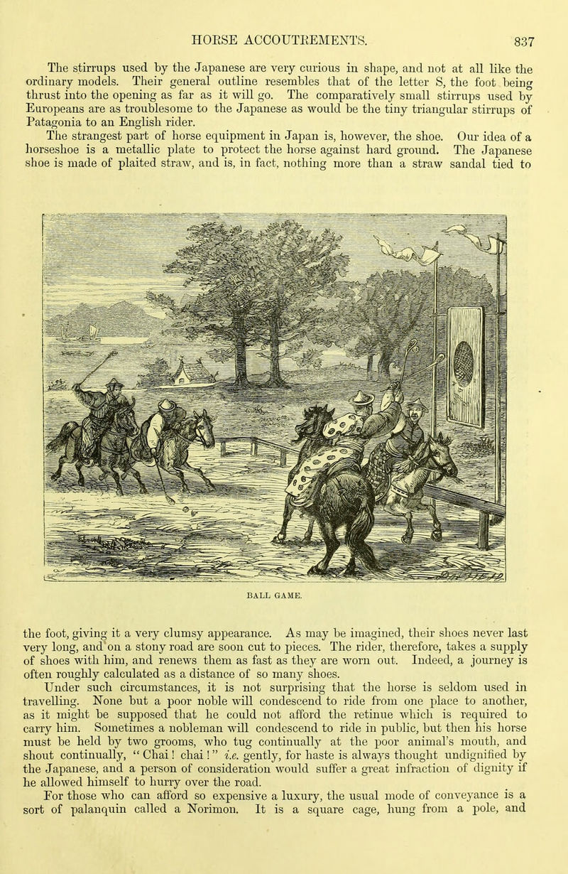 The stirrups used by tlie Japanese are very curious in shape, and not at all like the ordinary models. Their general outline resembles that of the letter S, the foot being thrust into the opening as far as it will go. The comparatively small stirrups used by Europeans are as troublesome to the Japanese as would be the tiny triangular stirrups of Patagonia to an English rider. The strangest part of horse equipment in Japan is, however, the shoe. Our idea of a horseshoe is a metallic plate to protect the horse against hard ground. The Japanese shoe is made of plaited straw, and is, in fact, nothing more than a straw sandal tied to BALL GAME. the foot, giving it a very clumsy appearance. As may be imagined, their shoes never last very long, and on a stony road are soon cut to pieces. The rider, therefore, takes a supply of shoes with him, and renews them as fast as they are worn out. Indeed, a journey is often roughly calculated as a distance of so many shoes. Under such circumstances, it is not surprising that the horse is seldom used in travelling. None but a poor noble will condescend to ride from one place to another, as it might be supposed that he could not afford the retinue which is required to carry him. Sometimes a nobleman will condescend to ride in public, but then his horse must be held by two grooms, who tug continually at the poor animal's moiith, and shoiit continually,  Chai ! chai !  i.e. gently, for haste is always thought undignified by the Japanese, and a person of consideration would suffer a great infraction of dignity if he allowed himself to hurry over the road. For those who can afford so expensive a luxury, the usual mode of conveyance is a sort of palanquin called a Norimon. It is a square cage, hung from a pole, and