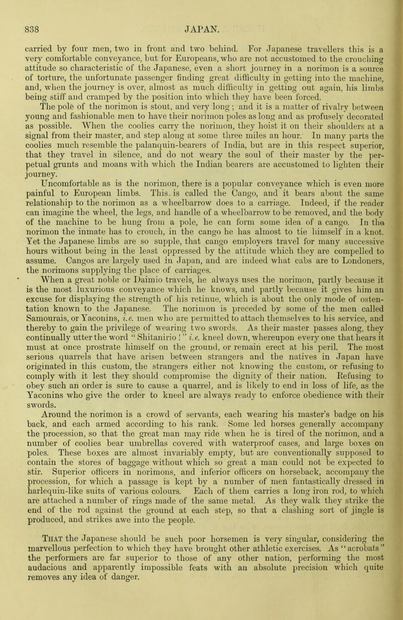 carried by four men, two in front and two behind. For Japanese travellers this is a very comfortable conveyance, but for Europeans, who are not accustomed to the crouching attitude so characteristic of the Japanese, even a short journey in a norimon is a source of torture, the unfortunate passenger finding great difiiculty in getting into the machine, and, when the journey is over, almost as much difficulty in getting out again, las limbs being stiff and cramped by the position into which they have been forced. The pole of the norimon is stout, and very long ; and it is a matter of rivalry between young and fashionable men to have their norimon poles as long and as profusely decorated as possible. When the coolies carry the norimon, they hoist it on their shoulders at a signal from their master, and step along at some three miles an hour. In many parts the coolies much resemble the palanquin-bearers of India, but are in this respect superior, that they travel in silence, and do not weary the soul of their master by the per- petual grunts and moans with which the Indian bearers are accustomed to lighten their journey. Uncomfortable as is the norimon, there is a popular conveyance Avhich is even more painful to European limbs. This is called the Cango, and it bears about the same relationship to the norimon as a wheelbarrow does to a carriage. Indeed, if the reader can imagine the wheel, the legs, and handle of a wheelbarrow to be removed, and the body of the machine to be hung from a pole, he can form some idea of a cango. In tlia norimon the inmate has to crouch, in the cango he has almost to tie himself in a knot. Yet the Japanese limbs are so supple, that cango employers travel for many successive hours without being in the least oppressed by the attitude which they are compelled to assume. Cangos are largely used in Japan, and are indeed what cabs are to Londoners, the norimons supplying the place of carriages. When a great noble or Daimio travels, he always uses the norimon, partly because it is the most luxurious conveyance which he knows, and partly because it gives him an excuse for displaying the strength of his retinue, which is about the only mode of osten- tation known to the Japanese. The noriuion is preceded by some of the men called Samourais, or Yaconins, i.e. men who are permitted to attach themselves to his service, and thereby to gain the privilege of wearing two swords. As their master passes along, they continually utter the word  Shitanirio !  i. e. kneel down, whereupon every one that hears it must at once prostrate himself on the ground, or remain erect at his peril. The most serious quarrels that have arisen between strangers and the natives in Japan have originated in this custom, the strangers either not knowing the custom, or refusing to comply with it lest they should compromise the dignity of their nation. Eefusing to obey such an order is sure to cause a quarrel, and is likely to end in loss of life, as the Yaconins who give the order to kneel are always read}' to enforce obedience with their swords. Around the norimon is a crowd of servants, each wearing his master's badge on his back, and each armed according to his rank. Some led horses generally accompany the procession, so that the great man may ride when he is tired of the norimon, and a number of coolies bear umbrellas covered with waterproof cases, and large boxes on poles. These boxes are almost invariably empty, but are conventionally supposed to contain the stores of baggage without which so great a man could not be expected to stir. Superior officers in norimons, and inferior officers on horseback, accompany the procession, for which a passage is kept by a number of men fantastically dressed in harlequin-like suits of various colours. Each of them carries a long iron rod, to which are attached a number of rings made of the same metal. As they walk they strike the end of the rod against the ground at each step, so that a clashing sort of jingle is produced, and strikes awe into the people. That the Japanese should be such poor horsemen is very singular, considering the marvellous perfection to which they have brought other athletic exercises. As acrobats the performers are far superior to those of any other nation, performing the most audacious and apparently impossible feats with an absolute precision which quite removes any idea of danger.