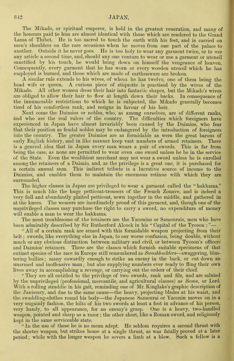 The Mikado, or spiritual emperor, is held in the greatest veneration, and many of the honours paid to him are almost identical with those which are rendered to the Grand Lama of Thibet. He is too sacred to touch the earth with his feet, and is carried on men's shoulders on the rare occasions when he moves from one part of the palace to another. Outside it he never goes. He is too holy to wear any garment twice, or to use any article a second time, and, should any one venture to wear or use a garment or utensil sanctified by his touch, he would bring down on himself the vengeance of heaven. Consequently, every garment that he has worn or every wooden utensil which he has employed is burned, and those which are made of earthenware are broken. A similar rule extends to his wives, of whom he has twelve, one of them being the head wife or queen. A curious piece of etiquette is practised by the wives of the Mikado. All other women dress their hair into fantastic shapes, but the Mikado's wives are obliged to allow their hair to flow at length down their backs. In consequence of the innumerable restrictions to which he is subjected, the Mikado generally becomes tired of his comfortless rank, and resigns in favour of his heir. Next come the Daimios or nobles, who, as among ourselves, are of different ranks, and who are the real rulers of the country. The difficulties which foreigners have experienced in Japan have almost invariably been caused by the Daimios, who fear that their position as feudal nobles may be endangered by the introduction of foreigners into the country. The greater Daimios are as formidable as were the great barons of early English history, and in like manner keep vast numbers of armed retainers. There is a general idea that in Japan every man wears a pair of swords. This is far from being the case, as none are permitted to wear even one sword unless he be in the service of the State. Even the wealthiest merchant may not wear a sword unless he is enrolled among the retainers of a Daimio, and, as the privilege is a great one, it is purchased for a certain annual sum. This indirect tribute is a lucrative source of income to the Daimios, and enables them to maintain the enormous retinue with which they are surrounded. The higher classes in Japan are privileged to wear a garment called the  hakkama. This is much like the huge petticoat-trousers of the French Zouave, and is indeed a very fuU and abundantly plaited petticoat, sewn together in the middle, and gatliered in at the knees. The wearers are inordinately proud of this garment, and, though one of the unprivileged classes may purchase the right to carry a sword, no expenditure of money will enable a man to wear the hakkama. The most troublesome of the retainers are the Yaconins or Samourais, men who have been admirably described by Sir Eutherford Alcock in his  Capital of the Tycoon : — All of a certain rank are armed with this formidable weapon projecting from their belt; swords, like everything else in Japan, to our worse confusion, being double, without much or any obvious distinction between military and civil, or between Tycoon's officers and Daimios' retainers. These are the classes which furnish suitable specimens of that extinct species of the race in Europe still remembered as StvashhucMers—swaggering, blus- tering bullies; many cowardly enough to strike an enemy in the back, or cut down an unarmed and inoffensive man; but also supplying numbers ever ready to fling their own lives away in accomplishing a revenge, or carrying out the orders of their chief.  They are all entitled to the privilege of two swords, rank and file, and are saluted by the unprivileged (professional, mercantile, and agricultural classes) as Sama, or Lord. With a rolling straddie in his gait, reminding one of Mr. Kinglake's graphic description of the Janissary, and due to the same cause—the heavy, projecting blades at his waist, and the swaddling-clothes round his body—the Japanese Samourai or Yaconin moves on in a very ungainly fashion, the hilts of his two swords at least a foot in advance of his person, very handy, to all aj)pearance, for an erlemy's grasp. One is a heavy, two-handled weapon, pointed and sharp as a razor ; the other short, like a Eoman sword, and religiously kept in the same serviceable state.  In the use of these he is no mean adept. He seldom requires a second thrust with the shorter weapon, but strikes home at a single thrust, as was fatally proved at a later period; while with the longer weapon he severs a limb at a blow. Such a fellow is a