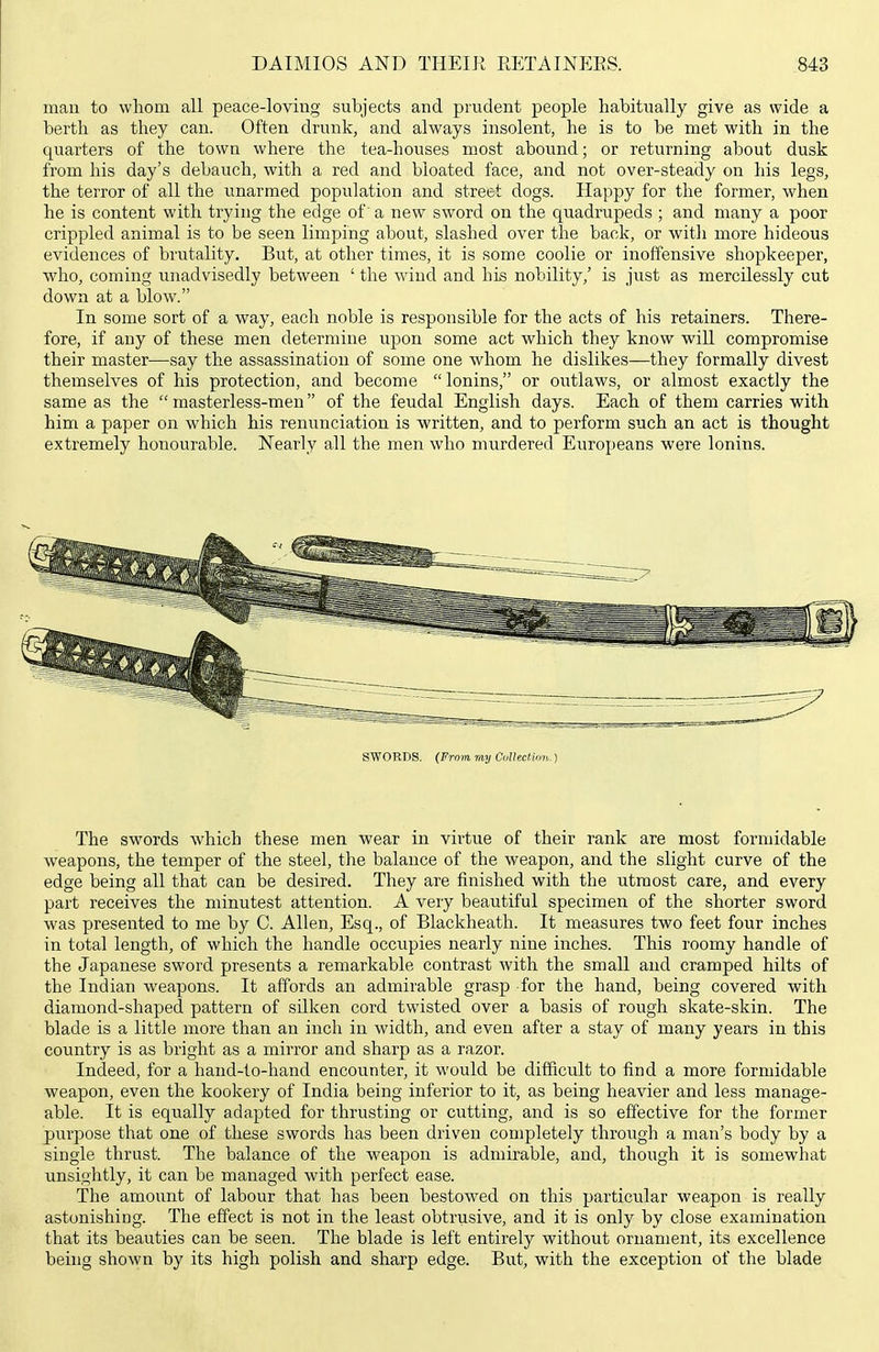 mau to whom all peace-loving subjects and prudent people habitually give as wide a berth as they can. Often drunk, and always insolent, he is to be met with in the quarters of the town where the tea-houses most abound; or returning about dusk from his day's debauch, with a red and bloated face, and not over-steady on his legs, the terror of all the unarmed population and street dogs. Happy for the former, when he is content with trying the edge of a new sword on the quadrupeds ; and many a poor crippled animal is to be seen limping about, slashed over the back, or with more hideous evidences of brutality. But, at other times, it is some coolie or inoffensive shopkeeper, who, coming unadvisedly between ' the wind and his nobility,' is just as mercilessly cut down at a blow. In some sort of a way, each noble is responsible for the acts of his retainers. There- fore, if any of these men determine upon some act which they know will compromise their master—say the assassination of some one whom he dislikes—they formally divest themselves of his protection, and become  lonins, or outlaws, or almost exactly the same as the  masterless-men of the feudal English days. Each of them carries with him a paper on which his renunciation is written, and to perform such an act is thought extremely honourable. Nearly all the men who murdered Europeans were lonins. SWORDS. (From my CulUction.) The swords which these men wear in virtue of their rank are most formidable weapons, the temper of the steel, the balance of the weapon, and the slight curve of the edge being all that can be desired. They are finished with the utmost care, and every part receives the minutest attention. A very beautiful specimen of the shorter sword was presented to me by C. Allen, Esq., of Blackheath. It measures two feet four inches in total length, of which the handle occupies nearly nine inches. This roomy handle of the Japanese sword presents a remarkable contrast with the small and cramped hilts of the Indian weapons. It affords an admirable grasp for the hand, being covered with diamond-shaped pattern of sUken cord twisted over a basis of rough skate-skin. The blade is a little more than an inch in width, and even after a stay of many years in this country is as bright as a mirror and sharp as a razor. Indeed, for a hand-to-hand encounter, it would be difficult to find a more formidable weapon, even the kookery of India being inferior to it, as being heavier and less manage- able. It is equally adapted for thrusting or cutting, and is so effective for the former purpose that one of these swords has been driven completely through a man's body by a single thrust. The balance of the weapon is admirable, and, though it is somewhat unsightly, it can be managed with perfect ease. The amount of labour that has been bestowed on this particular weapon is really astonishing. The effect is not in the least obtrusive, and it is only by close examination that its beauties can be seen. The blade is left entirely without ornament, its excellence being shown by its high polish and sharp edge. But, with the exception of the blade