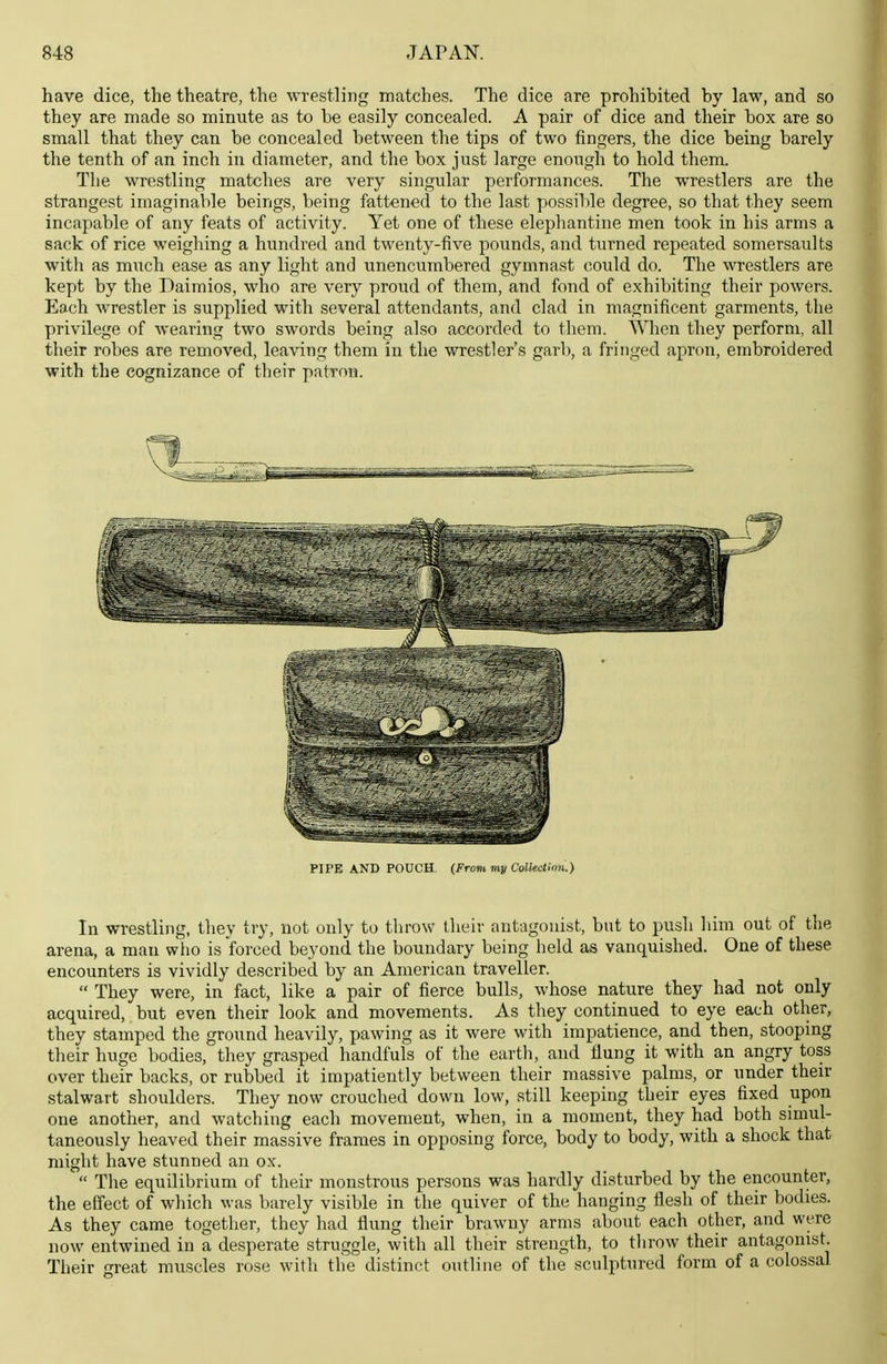 have dice, the theatre, the wrestling matches. The dice are prohibited by law, and so they are made so minute as to be easily concealed. A pair of dice and their box are so small that they can be concealed between the tips of two fingers, the dice being barely the tenth of an inch in diameter, and the box just large enough to hold them. The wrestling matches are very singular performances. The wrestlers are the strangest imaginable beings, being fattened to the last possible degree, so that they seem incapable of any feats of activity. Yet one of these elephantine men took in his arms a sack of rice weighing a hundred and twenty-five pounds, and turned rej^eated somersaults with as much ease as any light and unencumbered gymnast could do. The wrestlers are kept by the Daimios, who are very proud of them, and fond of exhibiting their powers. Each wrestler is supplied with several attendants, and clad in magnificent garments, the privilege of wearing two swords being also accorded to them. When they perform, all their robes are removed, leaving them in the wrestler's garb, a fringed apron, embroidered with the cognizance of their patron. In wrestling, they try, not only to throw their antagonist, bnt to push him out of the arena, a man who is forced beyond the boundary being held as vanquished. One of these encounters is vividly described by an American traveller.  They were, in fact, like a pair of fierce bulls, whose nature they had not only acquired, but even their look and movements. As they continued to eye each other, they stamped the ground heavily, pawing as it were with impatience, and then, stooping their huge bodies, they grasped handfuls of the earth, and flung it with an angry toss over their backs, or rubbed it impatiently between their massive palms, or under their stalwart shoulders. They now crouched down low, still keeping their eyes fixed upon one another, and watching each movement, when, in a moment, they had both simul- taneously heaved their massive frames in opposing force, body to body, with a shock that might have stunned an ox.  The equilibrium of their monstrous persons was hardly disturbed by the encounter, the effect of which was barely visible in the quiver of the hanging flesh of their bodies. As they came together, they had flung their brawny arms about each other, and were now entwined in a desperate struggle, with all their strength, to throw their antagonist. Their great muscles rose with the distinct outline of the sculptured form of a colossal