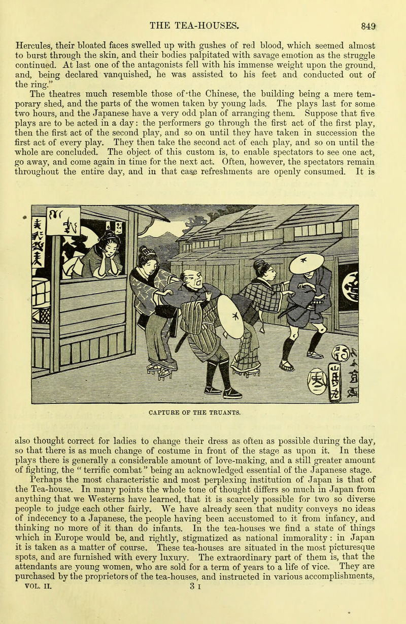 THE TEA-HOUSES. 84» Hercules, their bloated faces swelled up with gushes of red blood, which seemed almost to burst through the skin, and their bodies palpitated with savage emotion as the struggle continued. At last one of the antagonists fell with his immense weight upon the ground, and, being declared vanquished, he was assisted to his feet and conducted out of the ring. The theatres much resemble those of-the Chinese, the building being a mere tem- porary shed, and the parts of the women taken by young lads. The plays last for some two hours, and the Japanese have a very odd plan of arranging them. Suppose that five plays are to be acted in a day: the performers go through the first act of the first play, then the first act of the second play, and so on until they have taken in succession the first act of every play. They then take the second act of each play, and so on until the whole are concluded. The object of this custom is, to enable spectators to see one act, go away, and come again in time for the next act. Often, however, the spectators remain throughout the entire day, and in that case refreshments are openly consumed. It is CAPTURE OF THE TRUANTS. also thought correct for ladies to change their dress as often as possible during the day, so that there is as much change of costume in front of the stage as upon it. In these plays there is generally a considerable amount of love-making, and a still greater amount of fighting, the  terrific combat being an acknowledged essential of the Japanese stage. Perhaps the most characteristic and most perplexing institution of Japan is that of the Tea-house. In many points the whole tone of thought difi'ers so much in Japan from anything that we Westerns have learned, that it is scarcely possible for two so diverse people to judge each other fairly. We have already seen that nudity conveys no ideas of indecency to a Japanese, the people having been accustomed to it from infancy, and thinking no more of it than do infants. In the tea-houses we find a state of things which in Europe would be, and rightly, stigmatized as national immorality : in Japan it is taken as a matter of course. These tea-houses are situated in the most picturesque spots, and are furnished with every luxury. The extraordinary part of them is, that the attendants are young women, who are sold for a term of years to a life of vice. They are purchased by the proprietors of the tea-houses, and instructed in various accomplishments,
