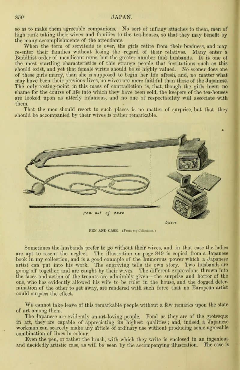 so as to make them agreeable companions. No sort of infamy attaches to them, men of high rank taking their wives and families to the tea-houses, so that they may benefit by the many accomplishments of the attendants. When the term of servitude is over, the girls retire from their business, and may re-enter their families without losing the regard of their relatives. Many enter a Buddhist order of mendicant nuns, but the greater number find husbands. It is one of the most startling characteristics of this strange people that institutions such as this should exist, and yet that female virtue should be so highly valued. No sooner does one of these girls maiTy, than she is supposed to begin her life afresh, and, no matter what may have been their previous lives, no wives are more faithful than those of the Japanese. The only resting-poiat in this mass of contradiction is, that, though the girls incur no shame for the course of life into which they have been sold, the keepers of the tea-houses are looked upon as utterly infamoiis, and no one of respectability will associate with them. That the men should resort to such places is no matter of surprise, but that they should be accompanied by their wives is rather remarkable. Often, PEN AND CASE. (From my Collection.) Sometimes the husbands prefer to go without their wives, and in that case the ladies are apt to resent the neglect. The illustration on page 849 is copied from a Japanese book in my collection, and is a good example of the humorous power which a Japanese artist can put into his Avork. The engraving tells its own story. Two husbands are going off together, and are caught by their wives. The different expressions thrown into the faces and action of the truants are admirably given—the surprise and horror of the one, who has evidently allowed his wife to be ruler in the house, and the dogged deter- mination of the other to get away, are rendered with such force that no European artist could surpass the effect. We cannot take leave of this remarkable people without a few remarks upon the state of art among them. The Japanese are evidently an art-loving people. Fond as they are of the grotesque in art, they are capable of appreciating its highest qualities; and, indeed, a Japanese workman can scarcely make any article of ordinary use without producing some agreeable combination of lines in colour. Even the pen, or rather the brush, with which they write is enclosed in an ingenious and decidedly artistic C3-S6j ELS will be seen by the accompanying illustration. The case is