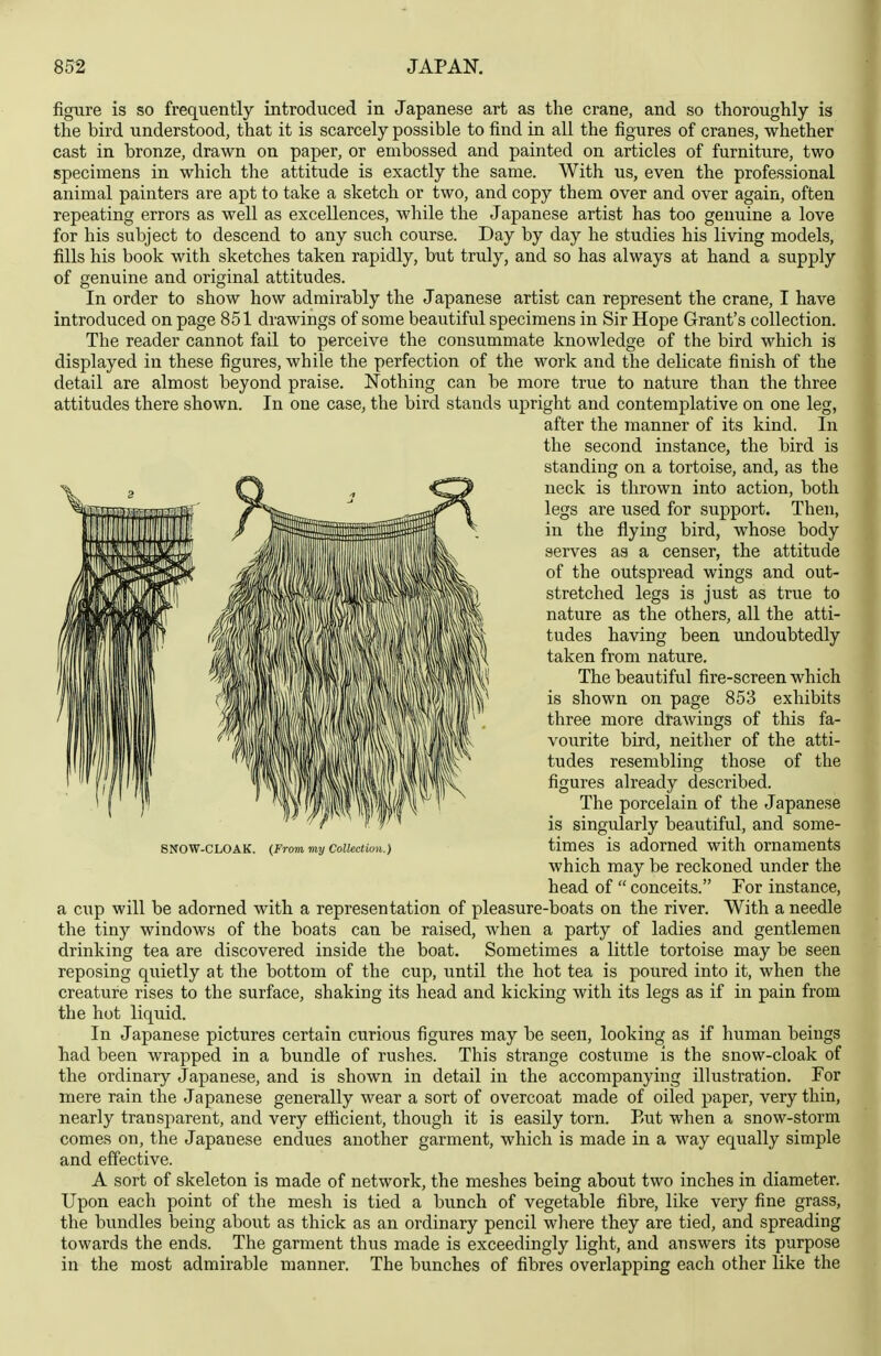 figure is so frequently introduced in Japanese art as the crane, and so thoroughly is the bird understood, that it is scarcely possible to find in all the figures of cranes, whether cast in bronze, drawn on paper, or embossed and painted on articles of furniture, two specimens in which the attitude is exactly the same. With us, even the professional animal painters are apt to take a sketch or two, and copy them over and over again, often repeating errors as well as excellences, while the Japanese artist has too genuine a love for his subject to descend to any such course. Day by day he studies his living models, fills his book with sketches taken rapidly, but truly, and so has always at hand a supply of genuine and original attitudes. In order to show how admirably the Japanese artist can represent the crane, I have introduced on page 851 drawings of some beautiful specimens in Sir Hope Grant's collection. The reader cannot fail to perceive the consummate knowledge of the bird which is displayed in these figures, while the perfection of the work and the delicate finish of the detail are almost beyond praise. Nothing can be more true to nature than the three attitudes there shown. In one case, the bird stands upright and contemplative on one leg, a cup will be adorned with a representation of pleasure-boats on the river. With a needle the tiny windows of the boats can be raised, when a party of ladies and gentlemen drinking tea are discovered inside the boat. Sometimes a little tortoise may be seen reposing quietly at the bottom of the cup, until the hot tea is poured into it, when the creature rises to the surface, shaking its head and kicking with its legs as if in pain from the hot liquid. In Japanese pictures certain curious figures may be seen, looking as if human beings had been wrapped in a bundle of rushes. This strange costume is the snow-cloak of the ordinary Japanese, and is shown in detail in the accompanying illustration. For mere rain the Japanese generally wear a sort of overcoat made of oiled paper, very thin, nearly transparent, and very efficient, though it is easily torn. But when a snow-storm comes on, the Japanese endues another garment, which is made in a way equally simple and effective. A sort of skeleton is made of network, the meshes being about two inches in diameter. Upon each point of the mesh is tied a bunch of vegetable fibre, like very fine grass, the bundles being about as thick as an ordinary pencil where they are tied, and spreading towards the ends. The garment thus made is exceedingly light, and answers its purpose in the most admirable manner. The bunches of fibres overlapping each other like the after the manner of its kind. In the second instance, the bird is standing on a tortoise, and, as the neck is thrown into action, both legs are used for support. Then, in the flying bird, whose body serves as a censer, the attitude of the outspread wings and out- stretched legs is just as true to nature as the others, all the atti- tudes having been undoubtedly taken from nature. The beautiful fire-screen which is shown on page 853 exhibits three more drawings of this fa- vourite bird, neither of the atti- tudes resembling those of the figures already described. SNOW-CLOAK. {From my Collection.) The porcelain of the Japanese is singularly beautiful, and some- times is adorned with ornaments which may be reckoned under the head of  conceits. For instance,