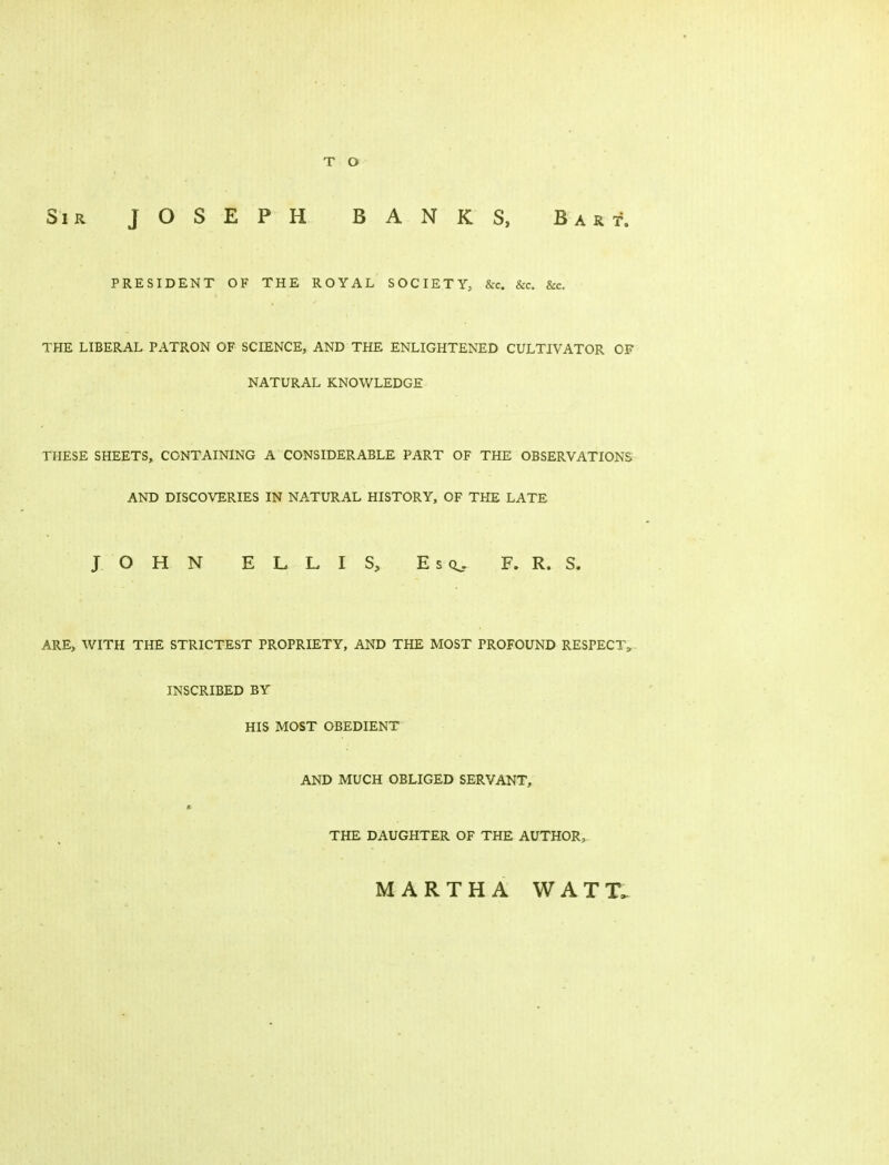 Sir JOSEPH BANKS, Bart. PRESIDENT OF THE ROYAL SOCIETY, &c. &c. &c. THE LIBERAL PATRON OF SCIENCE, AND THE ENLIGHTENED CULTIVATOR OF NATURAL KNOWLEDGE THESE SHEETS, CONTAINING A CONSIDERABLE PART OF THE OBSERVATIONS AND DISCOVERIES IN NATURAL HISTORY, OF THE LATE JOHN ELLIS, EsQ^. F. R. S. ARE, WITH THE STRICTEST PROPRIETY, AND THE MOST PROFOUND RESPECTS- INSCRIBED BY HIS MOST OBEDIENT AND MUCH OBLIGED SERVANT, II THE DAUGHTER OF THE AUTHOR, MARTHA WATT.