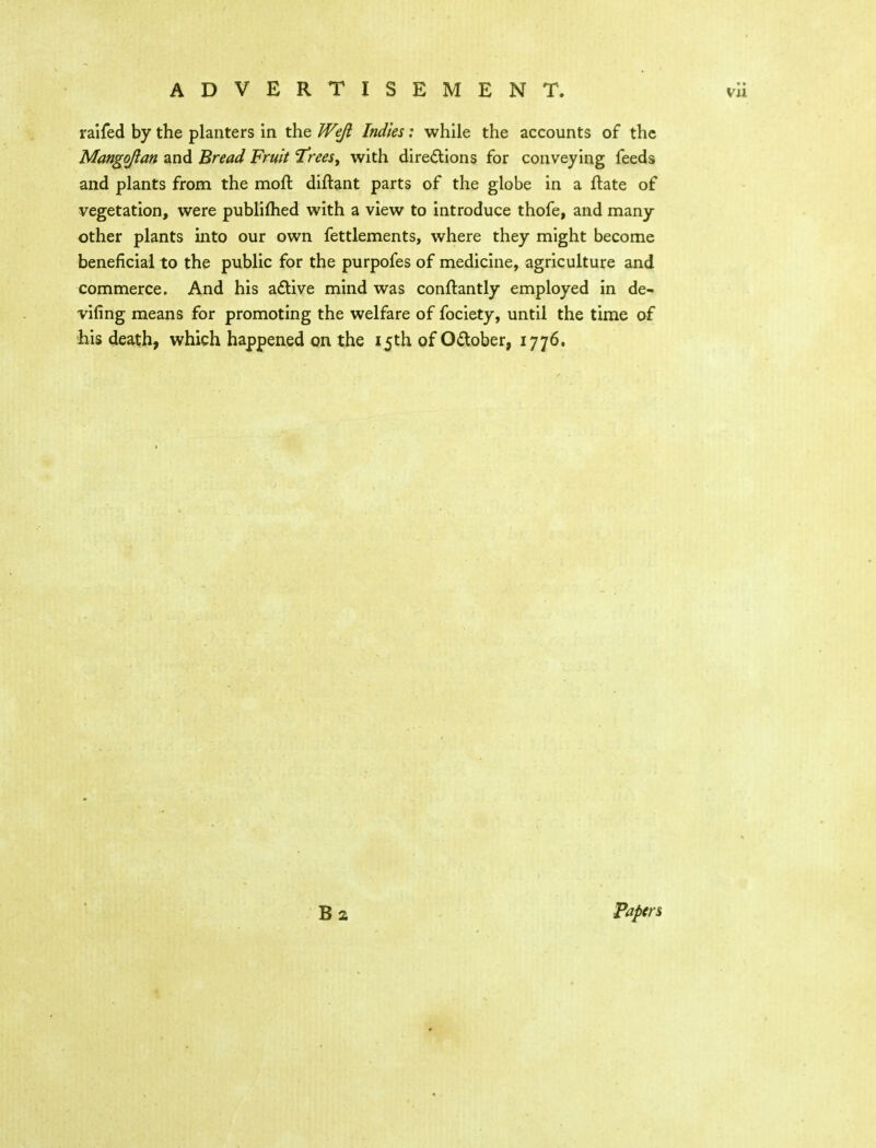 ralfed by the planters in the Weji Indies: while the accounts of the Mango/Ian and Bread Fruit 'T'rees^ with diredions for conveying feeds and plants from the moft diflant parts of the globe in a flate of vegetation, were publifhed with a view to introduce thofe, and many other plants into our own fettlements, where they might become beneficial to the public for the purpofes of medicine, agriculture and commerce. And his aflive mind was conftantly employed in de- vifing means for promoting the welfare of fociety, until the time of bis death, which happened on the 15th of Odober, 1776. 62