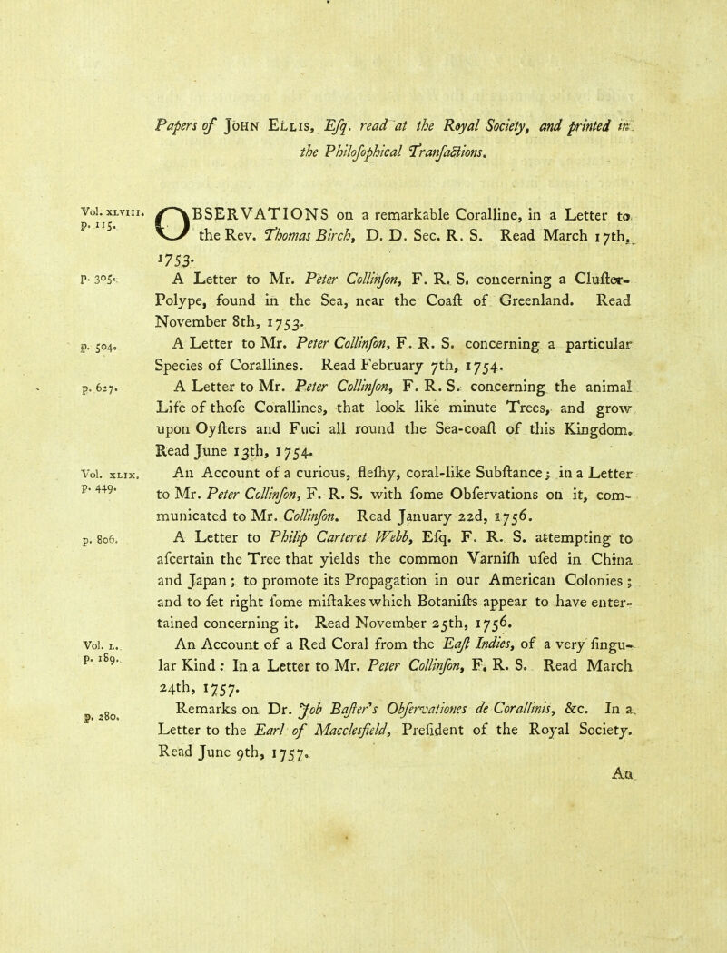 the Philofophical T^ranfactions. Vol.xLviii. /OBSERVATIONS on a remarkable Coralline, in a Letter to. p. 115. %• B V--/ the Rev. Thomas Birch^ D. D. Sec. R. S. Read March I7thj P- 305' A Letter to Mr. Peter CoUmfon, F. R, S, concerning a Clufter- Polype, found in the Sea, near the Coafl of Greenland. Read November 8th, 1753. p. 504. A Letter to Mr. Peter Collinfon, F. R. S. concerning a particular Species of Corallines. Read February 7th, 1754. p. 627. A Letter to Mr. Peter CoUlnJon, F. R. S. concerning the animal Life of thofe Corallines, that look like minute Trees, and grow upon Oyfters and Fuci all round the Sea-coaft of this Kingdom*. Read June 13th, 1754. Vol. xLix, An Account of a curious, flefliy, coral-like Subftance; in a Letter ?• 449* yi^^ Peter Collinfon, F. R. S. with fome Obfervations on it, com- municated to Mr. Colllnfon, Read January 22d, 1756. p. 806. A Letter to Philip Carteret Webb, Efq. F. R. S. attempting to afcertain the Tree that yields the common Varnifh ufed in China and Japan; to promote its Propagation in our American Colonies ; and to fet right fome miftakes which Botanift-s appear to have enter- tained concerning it. Read November 25th, 1756. Vol. L.. An Account of a Red Coral from the Eq/l Indies^ of a very fingu- ^' lar Kind; In a Letter to Mr. Peter Collinfon, F. R. S. Read March 24th, 1757. ^ Remarks on. Dr. Job Bqfter''s Obfervationes de Corallinis, &c. In a. Letter to the Earl of Macclesfield, Prefident of the Royal Society. Read June 9th, 1757^ Aa.