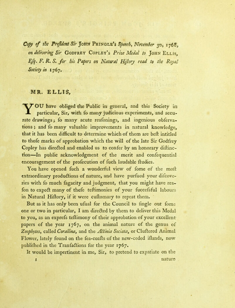 Cojy of the PreJidentSir John Pringle's Speech, November 30, 1768, on delivering Sir Godfrey Copley's Prize Medal to John Ellis, Efq, F, R, S. for his Papers on Natural Hijlory read to the Royal Society in i 'j6'j» MR. ELLIS, YOU have obliged the Public in general, and this Society in particular. Sir, with fo many judicious experiments, and accu- rate drawings; fo many acute reafonings, and ingenious obferva- tions y and fo many valuable improvements in natural knowledge, that it has been difficult to determine which of them are befl intitled to thofe marks of approbation which the will of the late Sir Godfrey Copley has directed and enabled us to confer by an honorary diflinc- tion—In public acknowledgment of the merit and confequential encouragement of the profecution of fuch laudable fludies. You have opened fuch a wonderful view of fome of the moft extraordinary productions of nature, and have purfued your difcove- ries with fo much fagacity and judgment, that you might have rea- fon to expe£l: many of thefe teftimonies of your fuccefsful labours in Natural Hiftory, if it were cuftomary to repeat them. But as it has only been ufual for the Council to fingle out fome one or two in particular, I am direded by them to deliver this Medal to you, as an exprefs teftimony of their approbation of your excellent papers of the year 1767, on the animal nature of the genus of Zoophytes, called Corallinaf and the Adiinia Sociata, or Cluftered Animal Flower, lately found on the fea-coafts of the new-ceded iflands, now publifhed in the Tranfadlions for the year 1767. It would be impertinent in me. Sir, to pretend to expatiate on the I nature