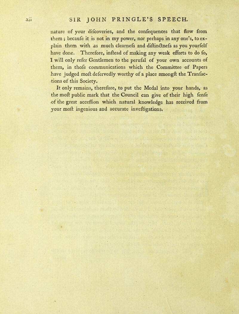 SIR JOHN PRINGLE'S SPEECH, nature of your difcoveries, and the confequences that flow from them ; becaufe it is not in my power, nor perhaps in any one's, to ex- plain them with as much clearnefs and diftindtnefs as you yourfelf have done. Therefore, inftead of making any weak efforts to do fo, I will only refer Gentlemen to the perufal of your own accounts of them, in thofe communications which the Committee of Papers have judged moft defervedly worthy of a place amongft the Tranfac- tions of this Society. It only remains, therefore, to put the Medal into your hands, as the moft public mark that the Council can give of their high fenfe ^f the great acceffion which natural knowledge has received from your moll ingenious and accurate inveftigations.