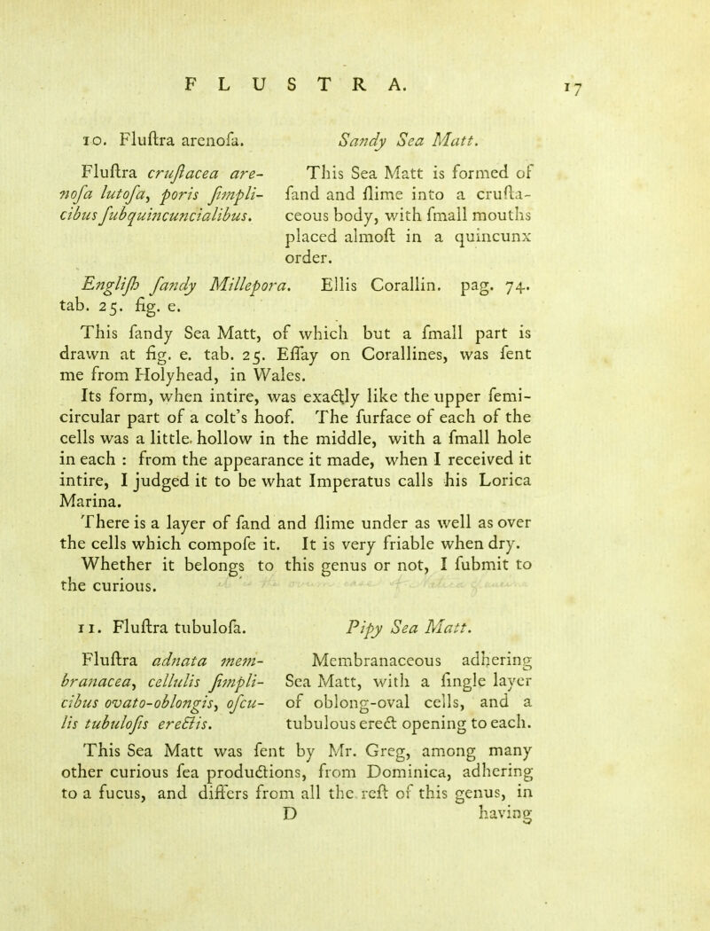 10. Fluftra arenofa. Fluftra crujlacea are- nofa lutofa^ ports fimpli- cibus fubqui72cuncialibus> Sandy Sea Matt. This Sea Matt is formed oF fand and Dime into a crufta- ceous body, with fmall mouths placed ahnofi: in a quincunx order. Englijh fa?tdy Millepora. Ellis Corallin. pag. 74. tab. 25. fig. e. This fandy Sea Matt, of which but a fmall part is drawn at fig. e. tab. 25. Efiay on Corallines, was fent me from Holyhead, in Wales. Its form, when intire, was exactly like the upper femi- circular part of a colt's hoof. The furface of each of the cells was a little, hollow in the middle, with a fmall hole in each : from the appearance it made, when I received it intire, I judged it to be what Imperatus calls his Lorica Marina. There is a layer of fand and flime under as well as over the cells which compofe it. It is very friable when dry. Whether it belongs to this genus or not, I fubmit to the curious. - adhering II. Fluftra tubulofa. Pipy Sea Matt. Fluftra adjiata meni- Membranaceous branacea^ cellulis Jt7npli- Sea Matt, with a fingle layer cibtis ovato-oblongis^ ofcii- of oblong-oval cells, and a lis tubulofis ereSiis. tubulous ereft opening to each. This Sea Matt was fent by Mr. Greg, among many other curious fea produdlions, from Dominica, adhering to a fucus, and dift'ers from all the reft of this genus, in D havin^y