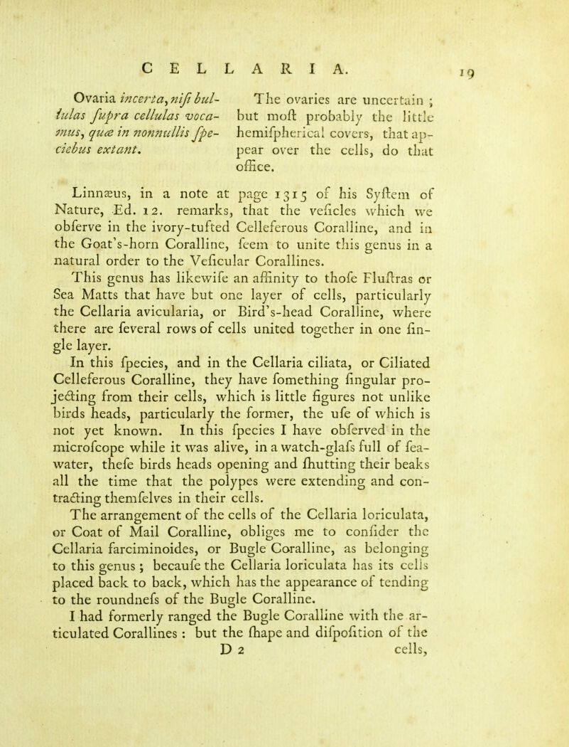 Ovaria incerta^ nifi bul~ iulas fupra cellulas voca- mus^ quce in non?2ullis fpe- ciebus extant. Tlie ovaries are uncertain ; but moft probably the little hemifpherical covers, that ap- pear over the cells, do that office. Linnaeus, in a note at page 1315 of his Syfteni oF Nature, Ed. 12. remarks, that the veficles which we obferve in the ivory-tufted Celleferous Coralline, and in the Goat's-horn Coralline, fcem to unite this genus in a natural order to the Veficular Corallines. This genus has likewife an affinity to thofe Flullras or Sea Matts that have but one layer of cells, particularly the Cellaria avicularia, or Bird's-head Coralline, where there are feveral rows of cells united together in one fin- gle layer. In this fpecies, and in the Cellaria ciliata, or Ciliated Celleferous Coralline, they have fomething fingular pro- jedling from their cells, which is little figures not unlike birds heads, particularly the former, the ufe of which is not yet known. In this fpecies I have obferved in the microfcope while it was alive, in a watch-glafs full of fea- water, thefe birds heads opening and ffiutting their beaks all the time that the polypes were extending and con- tradling themfelves in their cells. The arrangement of the cells of the Cellaria loriculata, or Coat of Mail Coralline, obliges me to confider the Cellaria farciminoides, or Bugle Coralline, as belonging to this genus; becaufe the Cellaria loriculata has its cells placed back to back, which has the appearance of tending to the roundnefs of the Bugle Coralline. I had formerly ranged the Bugle Coralline with the ar- ticulated Corallines : but the fhape and difpofiticn of the