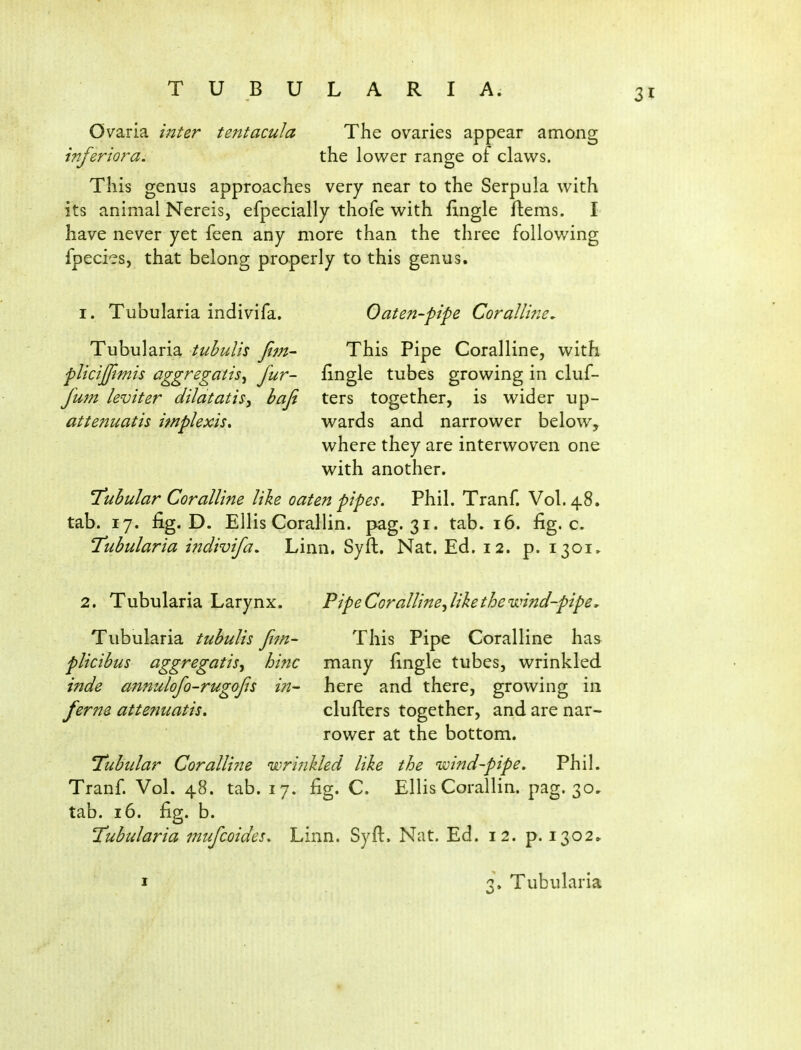 Ovaria inter tejttacula The ovaries appear among inferiora, the lower range of claws. This genus approaches very near to the Serpula with its animal Nereis, efpecially thofe with fingle ftems. I have never yet feen any more than the three following fpecies, that belong properly to this genus. I. Tubularia indivifa. Oaten-pipe Coralline^ Tubularia tuhulis fijn- This Pipe Coralline, with plicijjimis aggregatis^ fur- fingle tubes growing in cluf- fum leviter dilatatis^ baji ters together, is wider up- attenuatis implexis, wards and narrower below, where they are interwoven one with another. 'Tuhular Coralline like oaten pipes. Phil. Tranf. Vol.48, tab. 17. fig. D. Ellis Corallin. pag. 31. tab. 16. fig. c. Tubularia indivifa. Linn. Syfb. Nat. Ed. 12. p. 1301. 2. Tubularia Larynx. Tubularia tubulis fim- plicibus aggregatisy hinc inde annulofo-rugofs in- feriu attenuatis. Pipe Coralline^ like the wind-pipe. This Pipe Coralline has many fingle tubes, wrinkled here and there, growing in clufters together, and are nar- rower at the bottom. Tubtdar Coralline wri7ikled like the wind-pipe. Phil. Tranf. Vol. 48. tab. 17. fig. C. Ellis Corallin. pag. 30, tab. 16. fig. b. Tubularia nufcoides. Linn. Syfl. Nat. Ed. 12. p. 1302^