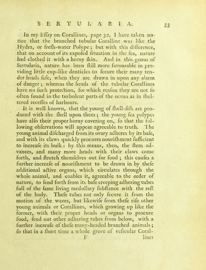 In my Effay on Corallines, page 32, 1 Iiavx taken no- tice that the branched tubular Coralline was like the Hydra, or frefli-water Polype ; but with this difference, that on account of its expofed fituation in the fea, nature had clothed it with a horny ikin. And in this genus of Sertularia, nature has been ftill more favourable in pro- viding little cup-like denticles to fecure their many ten- der heads fafe, when they are drawn in upon any alarm of danger ; whereas the heads of the tubular Corallines have no fuch protedlion, for which reafon they are not fo often found in the turbulent parts of the ocean as in Ificl- tered recefl'es of harbours. It is well known, that the young of fhell-fini are pro- duced with the fhell upon them ; the young fea polypes have alfo their proper horny covering on, fo that the fol- lowing obfervations will appear agreeable to truth. The young animal difcharged from its ovary adheres by its bafe, and with its claws quickly procures nourifliment fufficient to increafe its bulk : by this means, then, the ftem ad- vances, and many more heads with their claws come forth, and ftretch themfelves out for food ; this caufes a further increafe of nourifhment to be dravi^n in by thefe additional adive organs, which circulates through the whole animal, and enables it, agreeable to the order of nature, to fend forth from its bafe creeping adhering tubes full of the fame living medullary fubftance with the refc of the body. Thefe tubes not only fecure it from the motion of the waves, but likewife from thefe rife other young animals or Corallines, which growing up like the former, with their proper heads or organs to procure food, fend out other adhering tubes from below, with a further increafe of thefe many-headed branched animals; fo that in a lliort time a whole grove of veficular Coral- E lines