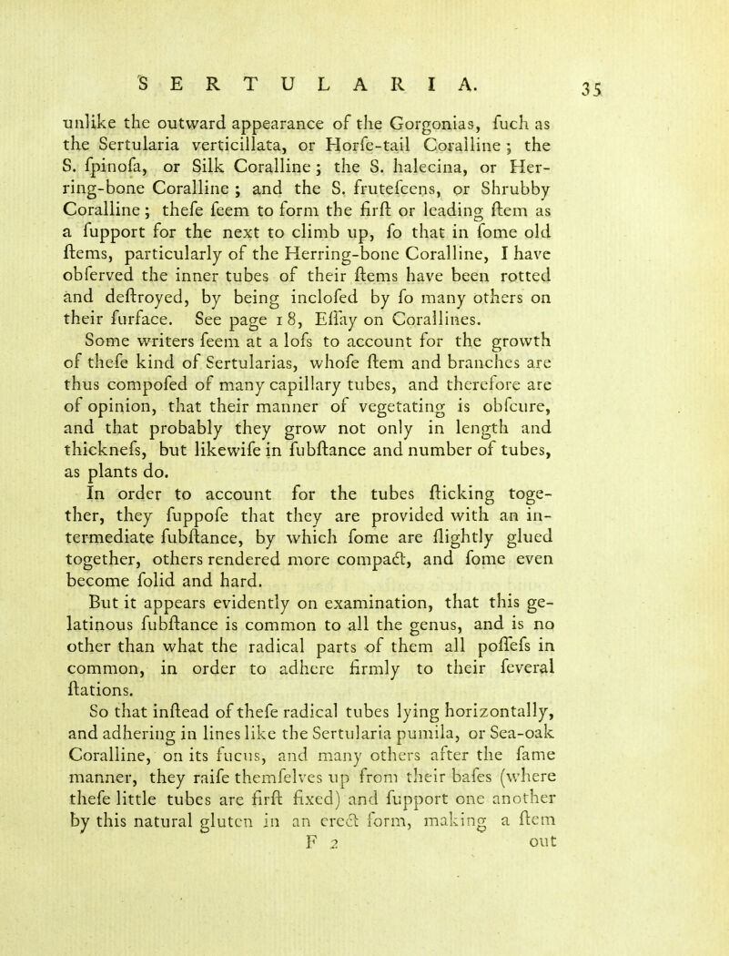 unlike the outward appearance of the Gorgonias, fuch as the Sertularia verticillata, or Horfe-tail Coralline; the S. fpinofa, or Silk Coralline; the S. halecina, or Her- ring-bone Coralline ; and the S. frutefcens, or Shrubby Coralline; thefe feem to form the firft or leading ftem as a fupport for the next to climb up, fo that in fome old ftems, particularly of the Herring-bone Coralline, I have obferved the inner tubes of their ftems have been rotted and deftroyed, by being inclofed by fo many others on their furface. See page i8, Effay on Corallines. Some v^riters feem at a lofs to account for the growth of thefe kind of Sertularias, whofe ftem and branches are thus compofed of many capillary tubes, and therefore are of opinion, that their manner of vegetating is obfcure, and that probably they grow not only in length and thicknefs, but likewife in fubftance and number of tubes, as plants do. In order to account for the tubes flicking toge- ther, they fuppofe that they are provided with an in- termediate fubftance, by which fome are ftightly glued together, others rendered more compadl, and fome even become folid and hard. But it appears evidently on examination, that this ge- latinous fubftance is common to all the genus, and is no other than what the radical parts of them all poftefs in common, in order to adhere firmly to their feveral ftations. So that inftead of thefe radical tubes lying horizontally, and adhering in lines like the Sertularia pumila, or Sea-oak Coralline, on its fucns, and many others after the fame manner, they raife themfelves up from their bafes (where thefe little tubes are hrft fixed) and fupport one another by this natural gluten in an crcti form, making a ftem F 2 out