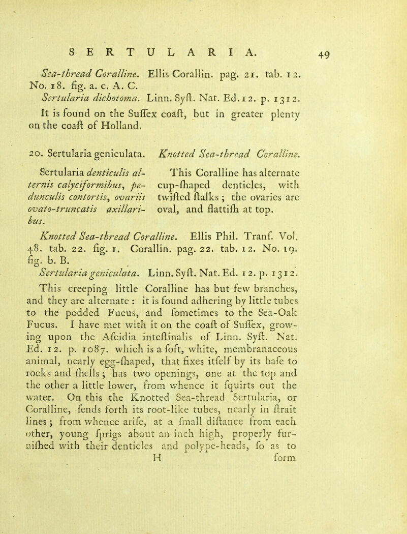 Sea-thread Coralline. Ellis Corallin. pag. 21. tab. 12. No. 18. fig. a. c. A. C. Sertidaria dichotoma. Linn. Syft. Nat. Ed. 12. p. 1312. It is found on the SiifTex coaft, but in greater plenty en the coaft of Holland. 20. Sertularia geniculata. Sertularia denticulis al- ternis calyciformibus^ pe- dunculis contortis^ ovariis ovato-truncatis axillaris bus. Knotted Sea-thread Coralline. This Coralline has alternate cup-fhaped denticles, with twifted ftalks; the ovaries are oval, and flattifli at top. Knotted Sea-thread Coralline. Ellis Phil. Tranf. Vol. 48. tab. 22. fig. I. Corallin. pag. 22. tab. 12. No. 19. fig. b. B. Sertulariagejiiculata. Linn. Syft, Nat. Ed. 12. p. 1312. This creeping little Coralline has but few branches, and they are alternate : it is found adhering by little tubes to the podded Fucus, and fometimes to the Sea-Oak Fucus. I have met with it on the coaft of Suffex, grow- ing upon the Afcidia inteftinalis of Linn. Syft. Nat. Ed. 12. p. 1087. which is a foft, white, membranaceous animal, nearly egg-fliaped, that fixes itfelf by its bafe to rocks and fiiells; has two openings, one at the top and the other a little lower, from whence it fquirts out the water. On this the Knotted Sea-thread Sertularia, or Coralline, fends forth its root-like tubes, nearly in ftrait lines; from whence arife, at a fmall diftance from each other, young fprigs about an inch high, properly fur- S7.ifhed with their denticles and polype-heads, fo as to H form