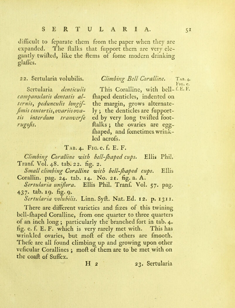 difficult to feparate tliem from the paper when they are expanded. The ilalks that fupport them are very ele- gantly tvvifted, like the ftems of fome modern drinking glaffes, 22. Sertularia volubilis. Climb 1723; Bell Coralline. Tab. 4. ^ I.- riG. e, Sertularia denticulis This Coralline, with bell- E- campanulatis de7ttatis aU fhaped denticles, indented on ternis^ pedunaclis lojjgif- the margin, grows alternate- fimis contortis^ovariisova- ly ; the denticles are fupport- tis interdum traiiverfe ed by very long twifted foot- rugojis, ftalks; the ovaries are egg- fhaped, and fometimes wrink- led acrofs. Tab. 4. Fig. e. f, E. F. Cli^nbing Coralline with bell-Jhaped cups. Ellis Phil. Tranf. Vol.48, tab. 22. fig. 2. Si?tall cli?nbing Coralline with bell-Jhaped cups. Ellis Corallin. pag. 24. tab. 14. No. 21. fig. a. A. Sertularia unijlora. Ellis Phil. Tranf. Vol. 57. pag. 437. tab. 19. fig. 9. Sertularia volubilis. Linn. Syft. Nat. Ed. 12. p. 1311. There are difi:erent varieties and fizes of this twining bell-fhaped Coralline, from one quarter to three quarters of an inch long ; particularly the branched fort in tab. 4. fig. e. f. E. F. which is very rarely met with. This has wrinkled ovaries, but moft of the others are fmooth. Thefe are all found climbing up and growing upon other veficular Corallines; moft of them are to be met with on the coaft of Sufiex.