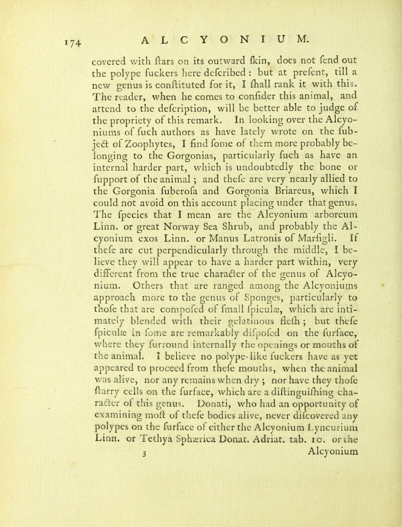 covered v/ith ftars on its outward fkin, does not fend out the polype fuckers here defcribed : but at prefent, till a new genus is conftituted for it, I fhall rank it with this. The reader, when he comes to confider this animal, and attend to the defcription, will be better able to judge of the propriety of this remark. In looking over the Alcyo- niums of fuch authors as have lately wrote on the fub- jed of Zoophytes, I find fome of them more probably be- longing to the Gorgonias, particularly fuch as have an internal harder part, v/hich is undoubtedly the bone or fupport of the animal; and thefe are very nearly allied to the Gorgonia fuberofa and Gorgonia Briareus, which I could not avoid on this account placing under that genus. The fpecies that I mean are the Alcyonium arboreum Linn, or great Norway Sea Shrub, and probably the Al- cyonium exos Linn, or Manus Latronis of Marfigli. If thefe are cut perpendicularly through the middle, I be- lieve they will appear to have a harder part within, very diiTerent from the true character of the genus of Alcyo- nium. Others that are ranged among the Alcyoniums approach more to the genus of Sponges, particularly to thofe that are compofed of fmall fpiculs, which are inti- mately blended with their gelatinous fleih ; but thefe fpiculse in feme are remarkably difpofed on the furface, where they furround internally the openings or mouths of the animal. I believe no polype-like fuckers have as yet appeared to pi-oceed from thefe mouths, when the animal v/as alive, nor any remains when dry ; nor have they thofe fiarry cells on the furface, which are a diftinguifhing cha- ra61;er of this genus. Donati, who had an opportunity of examining mod of thefe bodies alive, never difcovered any polypes on the furface of either the Alcyonium Lyncurium Linn, or Tethya Sphasrica Donat. Adriat. tab. lo. or the