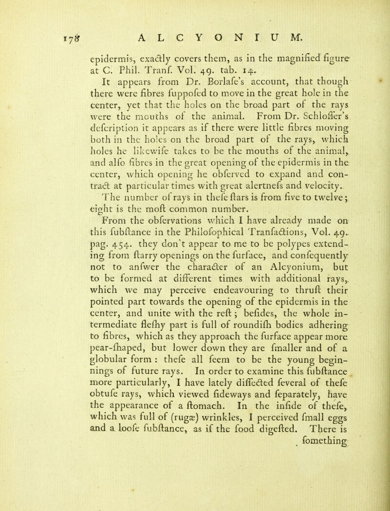 epidermis, exadly covers them, as in the magnified figure- at C. Phil. Tranf. Vol. 49. tab. 14, It appears from Dr. Borlafe's account, that though there were fibres fuppofed to move in the great hole in the center, yet that the holes on the broad part of the rays were the mouths of the animal. From Dr. Schlolier's defcription it appears as if there were little fibres moving both in the holes on the broad part of the rays, which holes he likevv'ife takes to be the mouths of the animal,, and alfo fibres in the great opening of the epidermis in the center, which opening he obferved to expand and con- tra<^l at particular times with great alertnefs and velocity.. The number of rays in thefe liars is from five to twelve; eight is the moft common number. From the obfervations which I have already made on this fubftance in the Fhiiofophical Tranfadions, Vol. 49.. pag. 454. they don't appear to me to be polypes extend- ing from ftarry openings on the furface, and confequently not to anfwer the character of an Alcyonium, but to be formed at different times with additional rays,, which we may perceive endeavouring to thrufl their pointed part towards the opening of the epidermis in the center, and unite with the reft ; befides, the whole in- termediate flefiiy part is full of roundifh bodies adhering to fibres, which as they approach the furface appear more pear-fhaped, but lower dov^n they are fmaller and of a globular form : thefe all feem to be the young begin- nings of future rays. In order to examine this fubftance more particularly, I have lately differed feveral of thefe obtufe rays, which viewed fideways and feparately, have the appearance of a ftomach. In the infide of thefe^ which was full of (rugae) wrinkles, I perceived fmali eggs and a loofe fubftance, as if the food digefted. There is fome thing