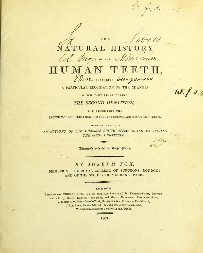 A / THE NATURAL HISTORY AC OF THE <-rytcrK- HUMAN TEETH ^rS7Z-S~ INCLUDING A PARTICULAR ELUCIDATION OE THE CHANGES WHICH TAKE PLACE DURING THE SECOND DENTITION, AND DESCRIBING THE PROPER MODE OF TREATMENT TO PREVENT IRREGULARITIES OF THE TEETH. uf/- 3.4 / TO WHICH IS ADDED, - AN ACCOUNT OF THE DISEASES WHICH AFFECT CHILDREN DURING THE FIRST DENTITION. 3lHuiStt3teti toiti) thirteen eropper=©late0. BY JOSEPH FOX, MEMBER OF THE ROYAL COLLEGE OF SURGEONS, LONDON; AND OF THE SOCIETY OF MEDICINE, PARIS. LONDON: Printed for THOMAS COX, (at his Medical Library,) St. Thomas’s-Street, Lorough; and sold by Messrs. Loncman and Rees, and Messrs. Robinsons, Paternoster-Row; J. Johnson, St. Paul’s Church-Yard; S. Higley & J. Murray, Fleet-Street; J.& A. Arch, Lombard-Street; J. Callow, Crown-Court, Soho; W. Creech, Edinburgh; and Gilbert, Dublin. 1803.