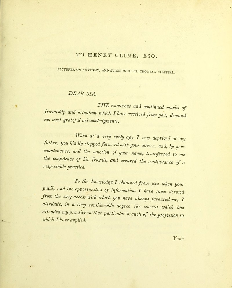 TO HENRY CLINE, ESQ. LECTURER ON ANATOMY, AND SURGEON OF ST. THOMAS’S HOSPITAL. DEAR SIR, THE numerous and continued marks of friendship and attention which I have received from you, demand my most grateful acknowledgments. Ilhen at a very early age I was deprived of my father, you kindly stepped forward with your advice, and, by your countenance, and the sanction of your name, transferred to me the confidence of his friends, and secured the continuance of a respectable practice. To the knowledge I obtained from you when your pupil, and the opportunities of information I have since derived from the easy access with which you have always favoured me, I attribute, m a very considerable degree the success which has attended my practice in that particular branch of the profession to which I have applied.