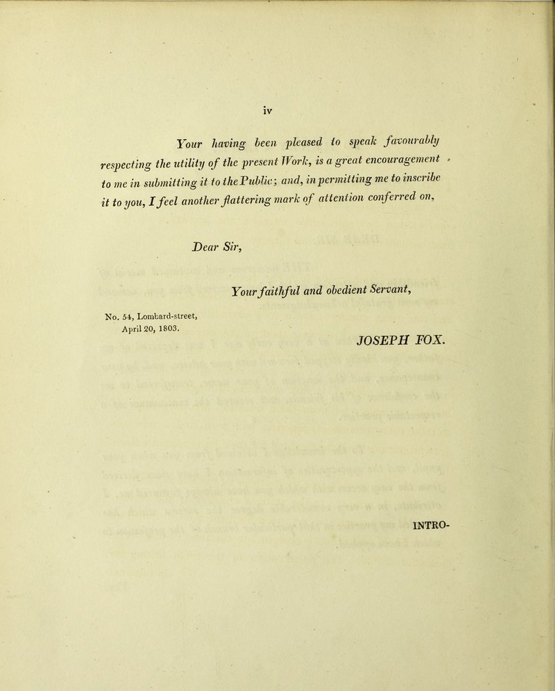 IV Your having been pleased to speak favourably respecting the utility of the present Work, is agreed encouragement to me in submitting it to thePublic; and, in permitting me to inscribe it to you, I feel another flattering mark of attention conferred on, Dear Sir, No. 54, Lombard-street, .April 20, 1803. Your faithful and obedient Servant, JOSEPH FOX. INTRO