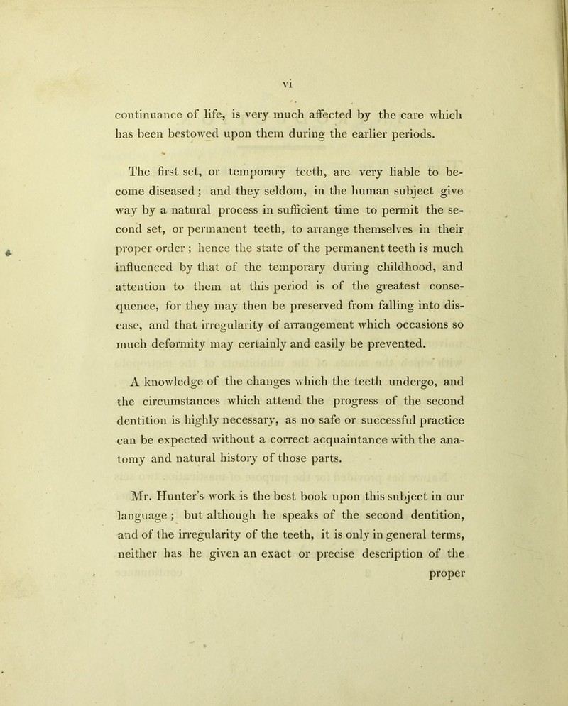 continuance of life, is very much affected by the care which has been bestowed upon them during the earlier periods. % The first set, or temporary teeth, are very liable to be- come diseased; and they seldom, in the human subject give way by a natural process in sufficient time to permit the se- cond set, or permanent teeth, to arrange themselves in their proper order ; hence the state of the permanent teeth is much influenced by that of the temporary during childhood, and attention to them at this period is of the greatest conse- quence, for they may then be preserved from falling into dis- ease, and that irregularity of arrangement which occasions so much deformity may certainly and easily be prevented. A knowledge of the changes which the teeth undergo, and the circumstances which attend the progress of the second dentition is highly necessary, as no safe or successful practice can be expected without a correct acquaintance with the ana- tomy and natural history of those parts. Mr. Hunter’s work is the best book upon this subject in our language ; but although he speaks of the second dentition, and of the irregularity of the teeth, it is only in general terms, neither has he given an exact or precise description of the proper