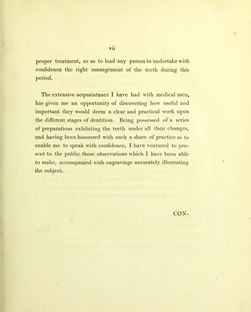 Vll proper treatment, so as to lead any person to undertake with confidence the right management of the teeth during this period. The extensive acquaintance I have had with medical men, has given me an opportunity of discovering how useful and important they would deem a clear and practical work upon the different stages of dentition- Being possessed of a series of preparations exhibiting the teeth under all their changes, and having been honoured with such a share of practice as to enable me to speak with confidence, I have ventured to pre- sent to the public those observations which I have been able to make, accompanied with engravings accurately illustrating the subject. CON-