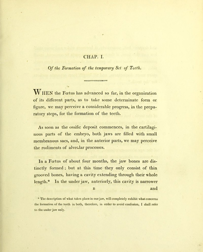 Of the Formation of the temporary Set of Teeth. When the Foetus has advanced so far, in the organization of its different parts, as to take some determinate form or figure, we may perceive a considerable progress, in the prepa- ratory steps, for the formation of the teeth. As soon as the ossific deposit commences, in the cartilagi- nous parts of the embryo, both jaws are filled with small membranous sacs, and, in the anterior parts, we may perceive the rudiments of alveolar processes. In a Foetus of about four months, the jaw bones are dis- tinctly formed ; but at this time they only consist of thin grooved bones, having a cavity extending through their 'whole length.* In the under jaw, anteriorly, this cavity is narrower b and * Tbe description of what takes place in one jaw, will completely exhibit what concerns the formation of the teeth in both, therefore, in order to avoid confusion, I shall refer to the under jaw only.