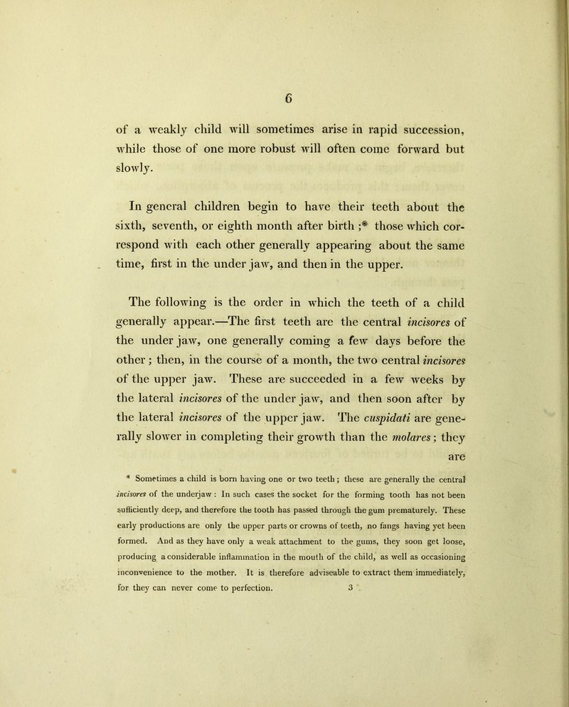 of a weakly child will sometimes arise in rapid succession, while those of one more robust will often come forward but slowly. In general children begin to have their teeth about the sixth, seventh, or eighth month after birth ;* those which cor- respond with each other generally appearing about the same time, first in the under jaw, and then in the upper. The following is the order in which the teeth of a child generally appear.—The first teeth are the central incisores of the under jaw, one generally coming a few days before the other ; then, in the course of a month, the two central mcisores of the upper jaw. These are succeeded in a few weeks by the lateral incisores of the under jaw, and then soon after by the lateral incisores of the upper jaw. The cuspidati are gene- rally slower in completing their growth than the molares; they are * Sometimes a child is born having one or two teeth; these are generally the central incisores of the underjaw : In such cases the socket for the forming tooth has not been sufficiently deep, and therefore the tooth has passed through the gum prematurely. These early productions are only the upper parts or crowns of teeth, no fangs having yet been formed. And as they have only a weak attachment to the gums, they soon get loose, producing a considerable inflammation in the mouth of the child, as well as occasioning inconvenience to the mother. It is therefore adviseable to extract them immediately, for they can never come to perfection. 3