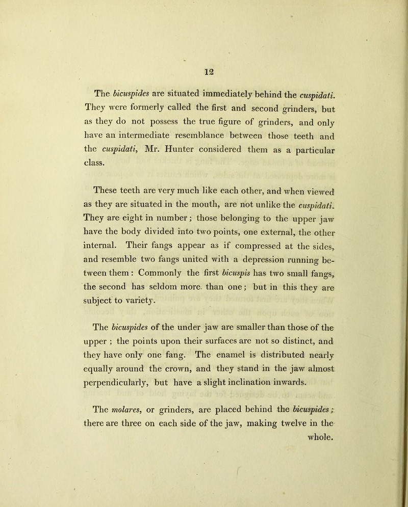The bicuspides are situated immediately behind the cuspidati. They were formerly called the first and second grinders, but as they do not possess the true figure of grinders, and only have an intermediate resemblance between those teeth and the cuspidati, Mr. Hunter considered them as a particular class. These teeth are very much like each other, and when viewed as they are situated in the mouth, are not unlike the cuspidati. They are eight in number; those belonging to the upper jaw have the body divided into two points, one external, the other internal. Their fangs appear as if compressed at the sides, and resemble two fangs united with a depression running be- tween them : Commonly the first bicuspis has two small fangs, the second has seldom more than one; but in this they are subject to variety. The bicuspides of the under jaw are smaller than those of the upper ; the points upon their surfaces are not so distinct, and they have only one fang. The enamel is distributed nearly equally around the crown, and they stand in the jaw almost perpendicularly, but have a slight inclination inwards. The molares, or grinders, are placed behind the bicuspides; there are three on each side of the jaw, making twelve in the whole.