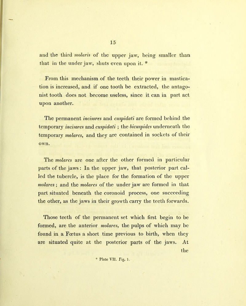 and the third molaris of the upper jaw, being smaller than that in the under jaw, shuts even upon it. * From this mechanism of the teeth their power in mastica- tion is increased, and if one tooth be extracted, the antago- nist tooth does not become useless, since it can in part act upon another. The permanent incisores and cuspidati are formed behind the temporary incisores and cuspidati ; the bicuspides underneath the temporary molares, and they are contained in sockets of their own. The molares are one after the other formed in particular parts of the jaws : In the upper jaw, that posterior part cal- led the tubercle, is the place for the formation of the upper molares; and the molares of the under jaw are formed in that part situated beneath the coronoid process, one succeeding the other, as the jaws in their growth carry the teeth forwards. Those teeth of the permanent set which first begin to be formed, are the anterior molares, the pulps of which may be found in a Foetus a short time previous to birth, when they are situated quite at the posterior parts of the jaws. At the * Plate VII. Pig. 1,