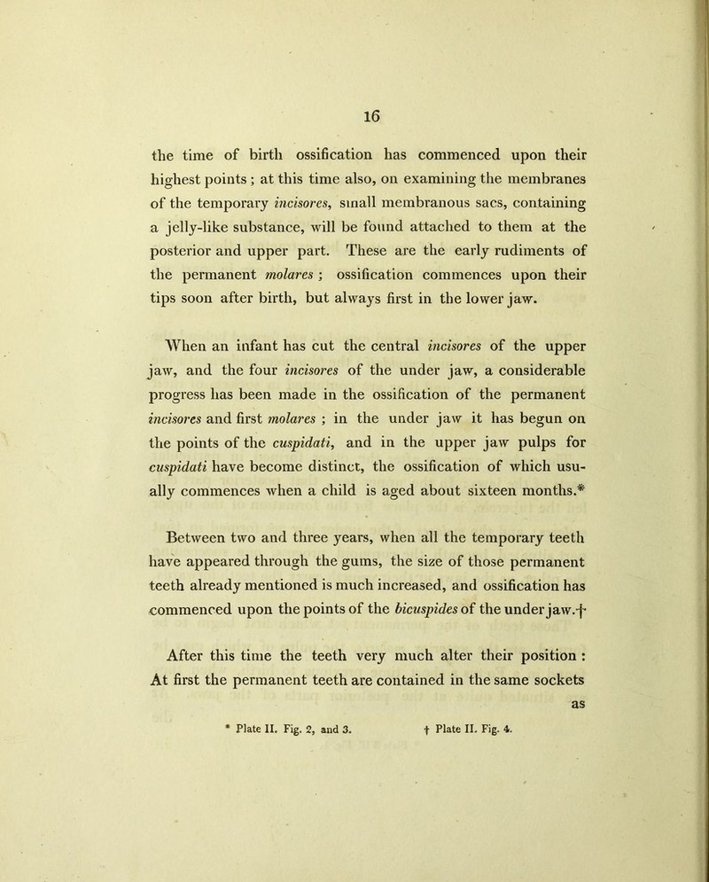 the time of birth ossification has commenced upon their highest points ; at this time also, on examining the membranes of the temporary incisores, small membranous sacs, containing a jelly-like substance, will be found attached to them at the posterior and upper part. These are the early rudiments of the permanent molares ; ossification commences upon their tips soon after birth, but always first in the lower jaw. AVhen an infant has cut the central incisores of the upper jaw, and the four incisores of the under jaw, a considerable progress has been made in the ossification of the permanent incisores and first molares ; in the under jaw it has begun on the points of the cuspidati, and in the upper jaw pulps for cuspidati have become distinct, the ossification of which usu- ally commences when a child is aged about sixteen months.* Between two and three years, when all the temporary teeth have appeared through the gums, the size of those permanent teeth already mentioned is much increased, and ossification has commenced upon the points of the bicuspides of the under jaw.-f* After this time the teeth very much alter their position : At first the permanent teeth are contained in the same sockets as * Plate II. Fig. 2, and 3. t Plate II. Fig. 4.