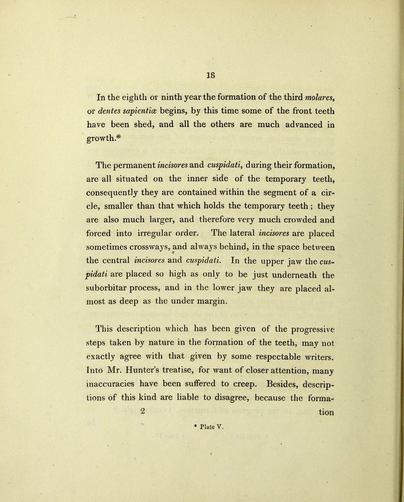 In the eighth or ninth year the formation of the third molares, or dentes sapientice begins, by this time some of the front teeth have been shed, and all the others are much advanced in The permanent incisores and cuspidati, during their formation, are all situated on the inner side of the temporary teeth, consequently they are contained within the segment of a cir- cle, smaller than that which holds the temporary teeth; they are also much larger, and therefore very much crowded and forced into irregular order. The lateral incisores are placed sometimes crossways, and always behind, in the space between the central incisores and cuspidati. In the upper jaw the cus- pidati are placed so high as only to be just underneath the suborbitar process, and in the lower jaw they are placed al- most as deep as the under margin. This description which has been given of the progressive steps taken by nature in the formation of the teeth, may not exactly agree with that given by some respectable writers. Into Mr. Hunter's treatise, for want of closer attention, many inaccuracies have been suffered to creep. Besides, descrip- tions of this kind are liable to disagree, because the forma- 2 tion