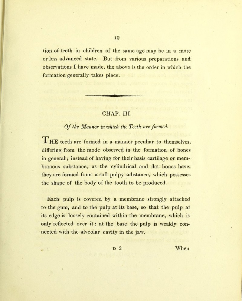 tion of teeth in children of the same age may be in a more or less advanced state. But from various preparations and observations I have made, the above is the order in which the formation generally takes place. CHAP. III. Of the Manner in which the Teeth are formed. The teeth are formed in a manner peculiar to themselves, differing from the mode observed in the formation of bones in general; instead of having for their basis cartilage or mem- branous substance, as the cylindrical and flat bones have, they are formed from a soft pulpy substance, which possesses the shape of the body of the tooth to be produced. Each pulp is covered by a membrane strongly attached to the gum, and to the pulp at its base, so that the pulp at its edge is loosely contained within the membrane, which is only reflected over it; at the base the pulp is weakly con- nected with the alveolar cavity in the jaw. d 2 When /